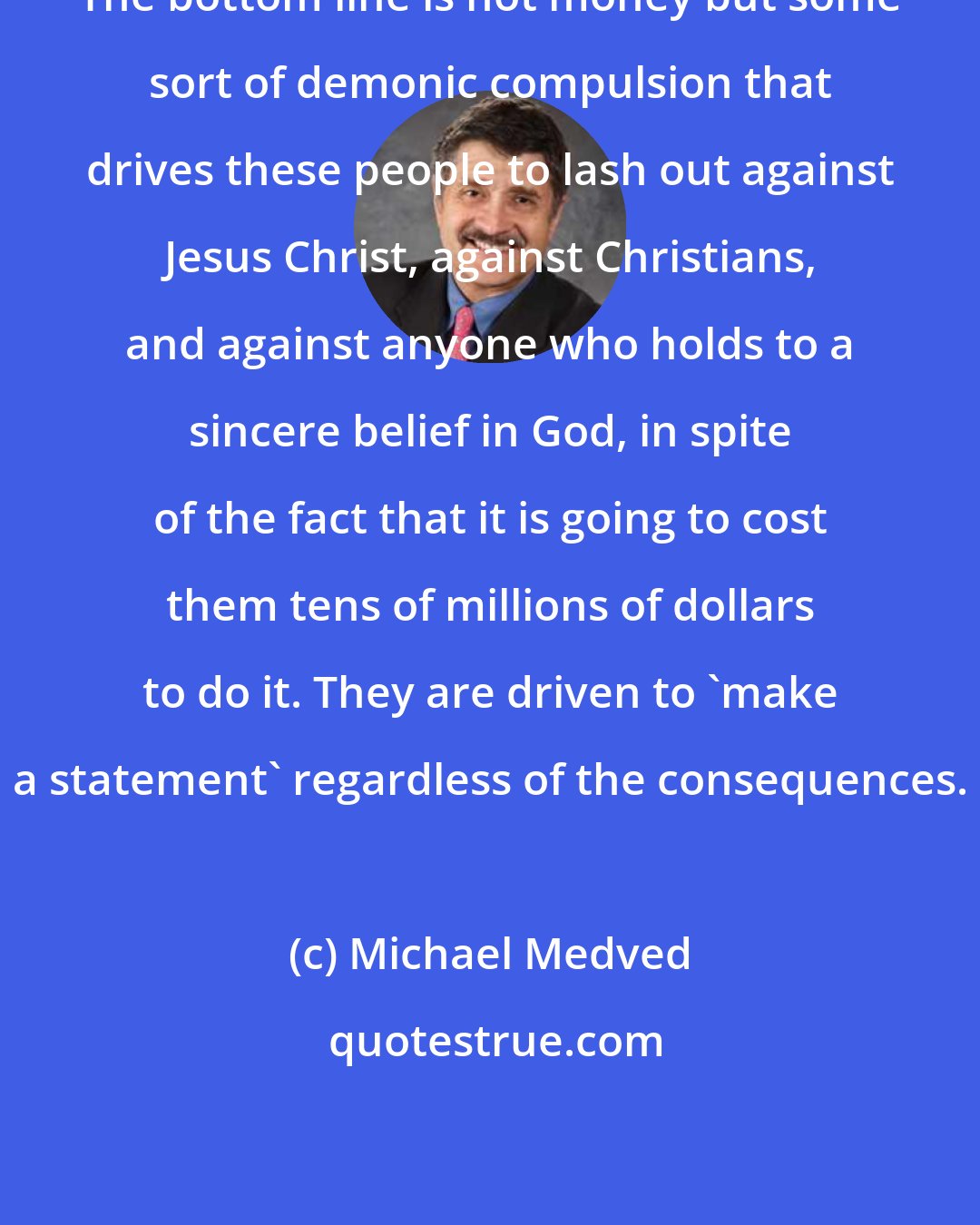 Michael Medved: The bottom line is not money but some sort of demonic compulsion that drives these people to lash out against Jesus Christ, against Christians, and against anyone who holds to a sincere belief in God, in spite of the fact that it is going to cost them tens of millions of dollars to do it. They are driven to 'make a statement' regardless of the consequences.