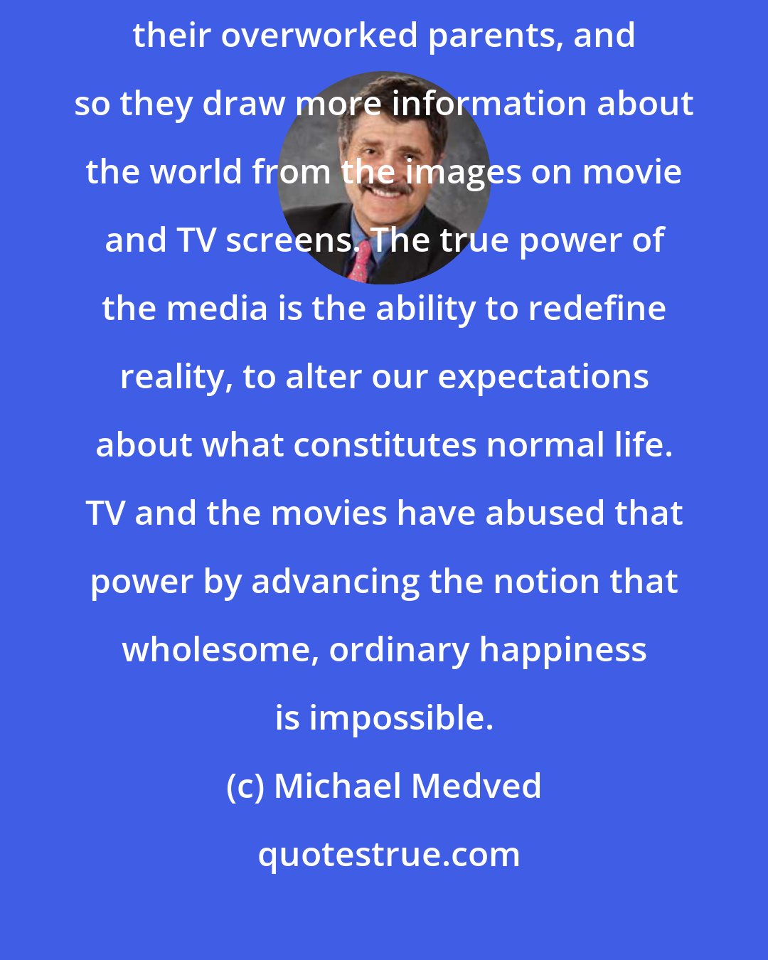 Michael Medved: Unfortunately our children today seem to spend less and less time with their overworked parents, and so they draw more information about the world from the images on movie and TV screens. The true power of the media is the ability to redefine reality, to alter our expectations about what constitutes normal life. TV and the movies have abused that power by advancing the notion that wholesome, ordinary happiness is impossible.