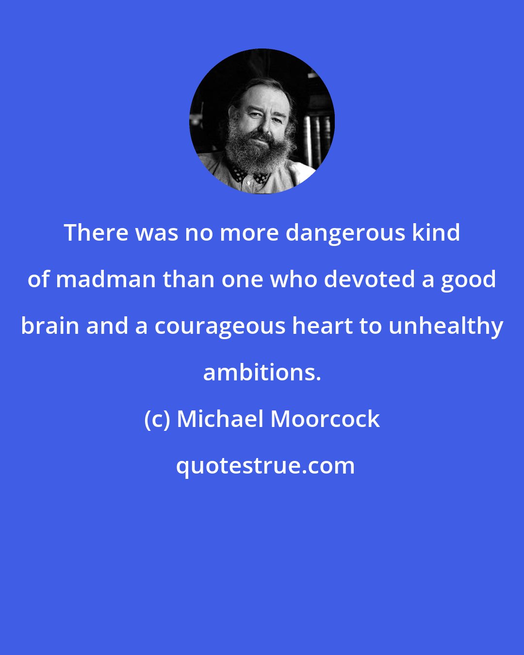 Michael Moorcock: There was no more dangerous kind of madman than one who devoted a good brain and a courageous heart to unhealthy ambitions.