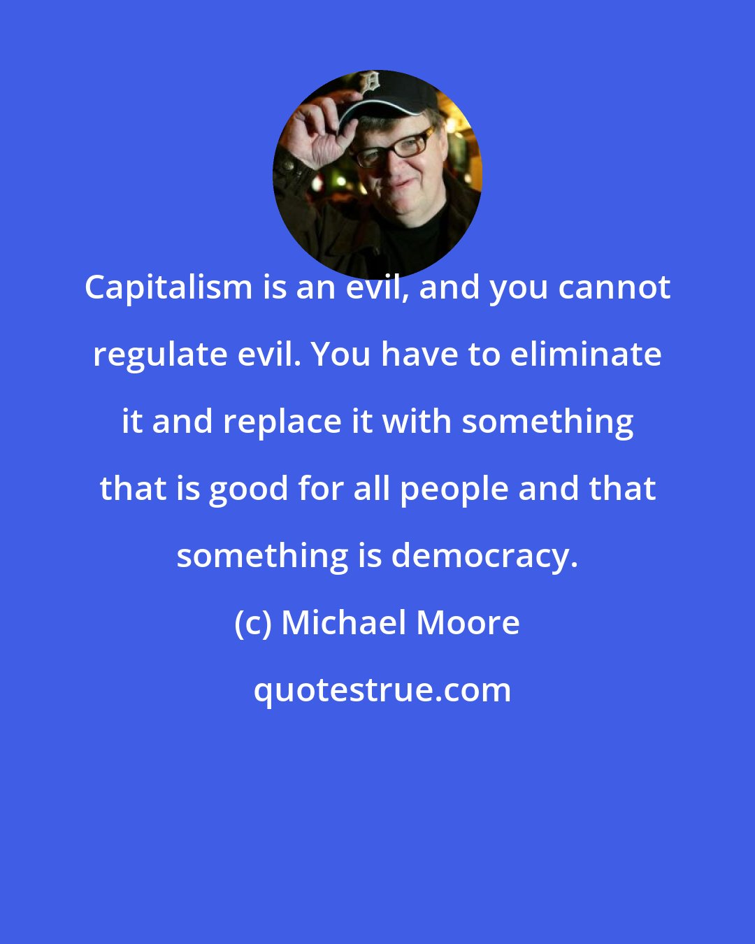 Michael Moore: Capitalism is an evil, and you cannot regulate evil. You have to eliminate it and replace it with something that is good for all people and that something is democracy.