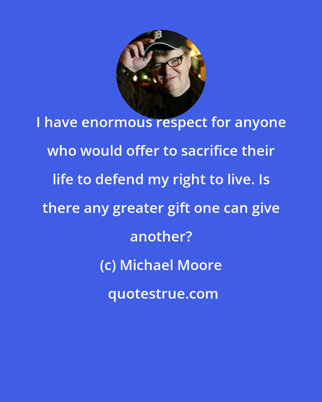 Michael Moore: I have enormous respect for anyone who would offer to sacrifice their life to defend my right to live. Is there any greater gift one can give another?