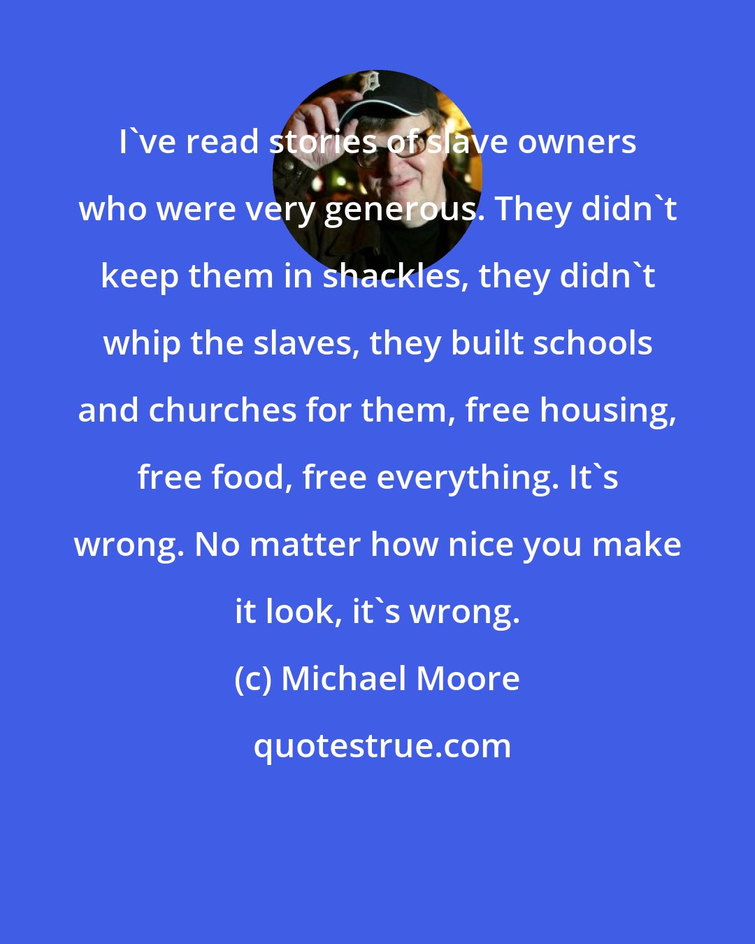 Michael Moore: I've read stories of slave owners who were very generous. They didn't keep them in shackles, they didn't whip the slaves, they built schools and churches for them, free housing, free food, free everything. It's wrong. No matter how nice you make it look, it's wrong.