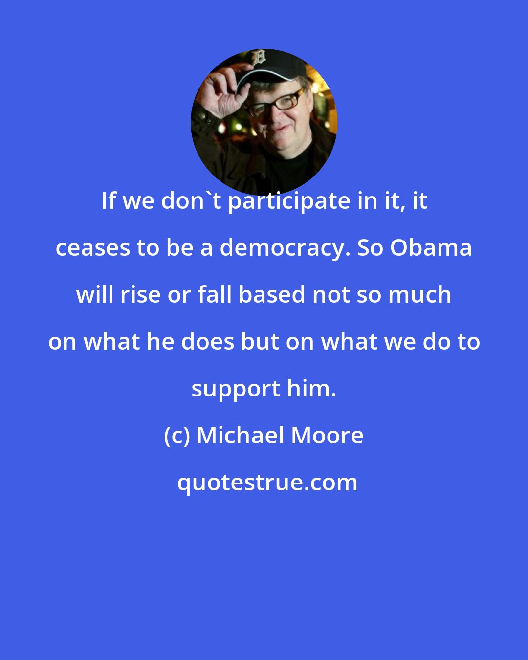 Michael Moore: If we don't participate in it, it ceases to be a democracy. So Obama will rise or fall based not so much on what he does but on what we do to support him.