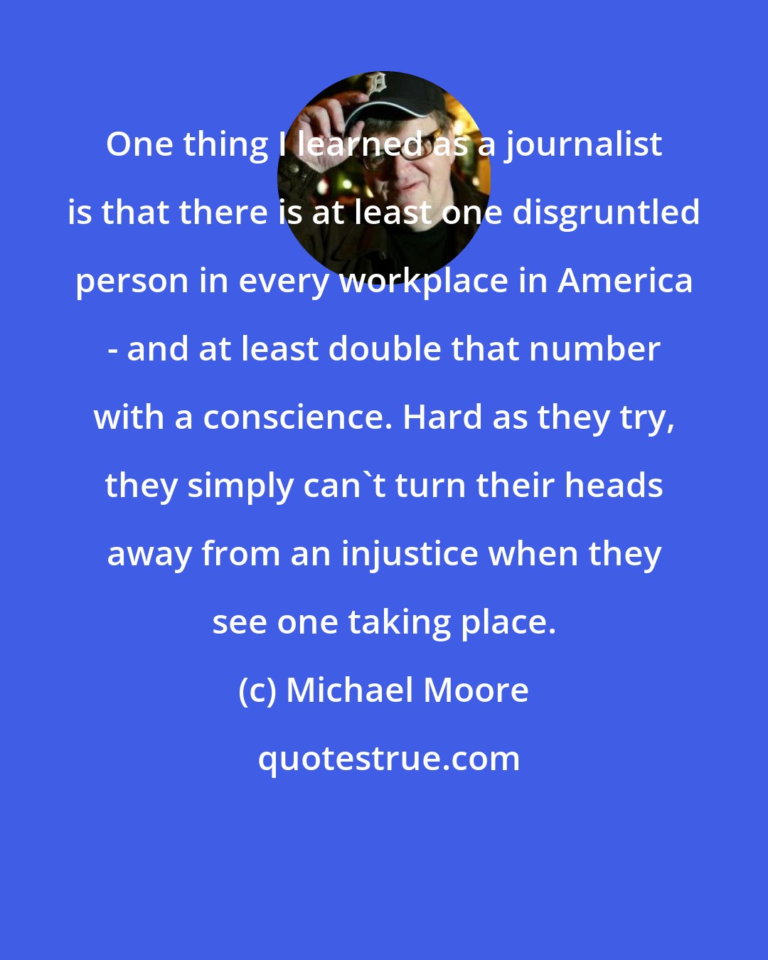 Michael Moore: One thing I learned as a journalist is that there is at least one disgruntled person in every workplace in America - and at least double that number with a conscience. Hard as they try, they simply can't turn their heads away from an injustice when they see one taking place.