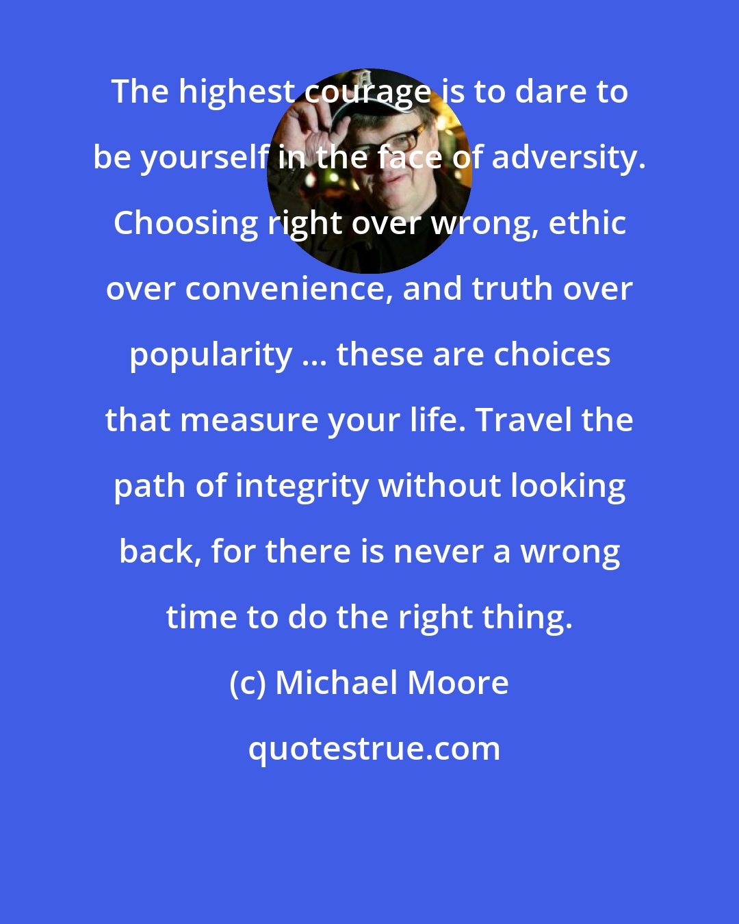 Michael Moore: The highest courage is to dare to be yourself in the face of adversity. Choosing right over wrong, ethic over convenience, and truth over popularity ... these are choices that measure your life. Travel the path of integrity without looking back, for there is never a wrong time to do the right thing.