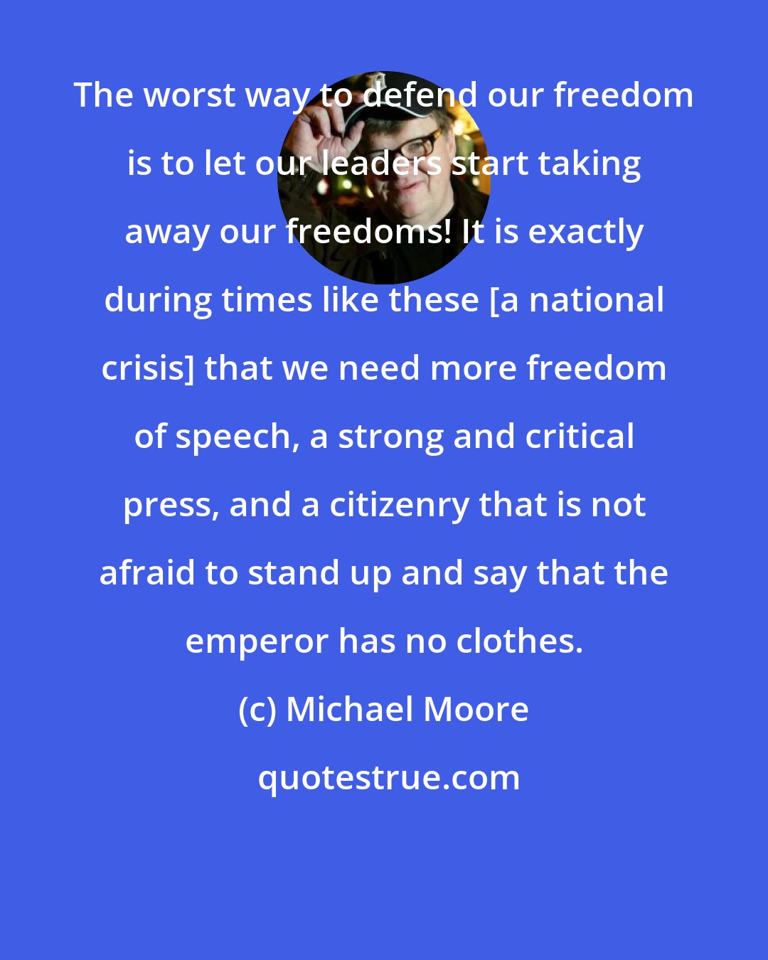 Michael Moore: The worst way to defend our freedom is to let our leaders start taking away our freedoms! It is exactly during times like these [a national crisis] that we need more freedom of speech, a strong and critical press, and a citizenry that is not afraid to stand up and say that the emperor has no clothes.