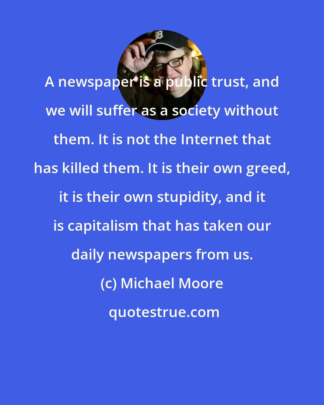 Michael Moore: A newspaper is a public trust, and we will suffer as a society without them. It is not the Internet that has killed them. It is their own greed, it is their own stupidity, and it is capitalism that has taken our daily newspapers from us.