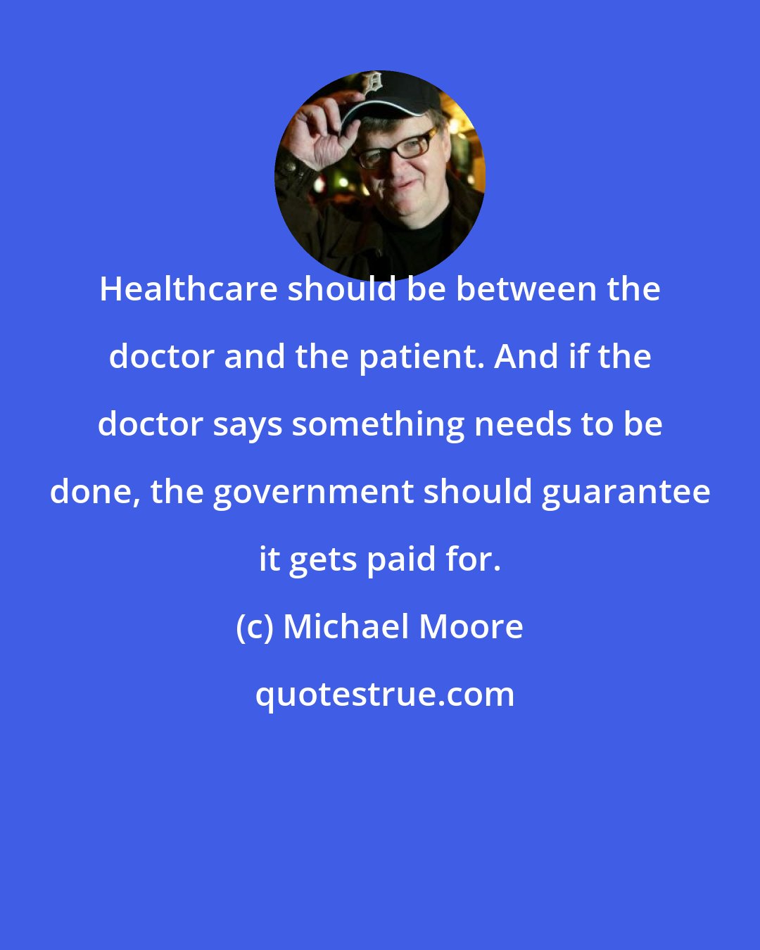 Michael Moore: Healthcare should be between the doctor and the patient. And if the doctor says something needs to be done, the government should guarantee it gets paid for.