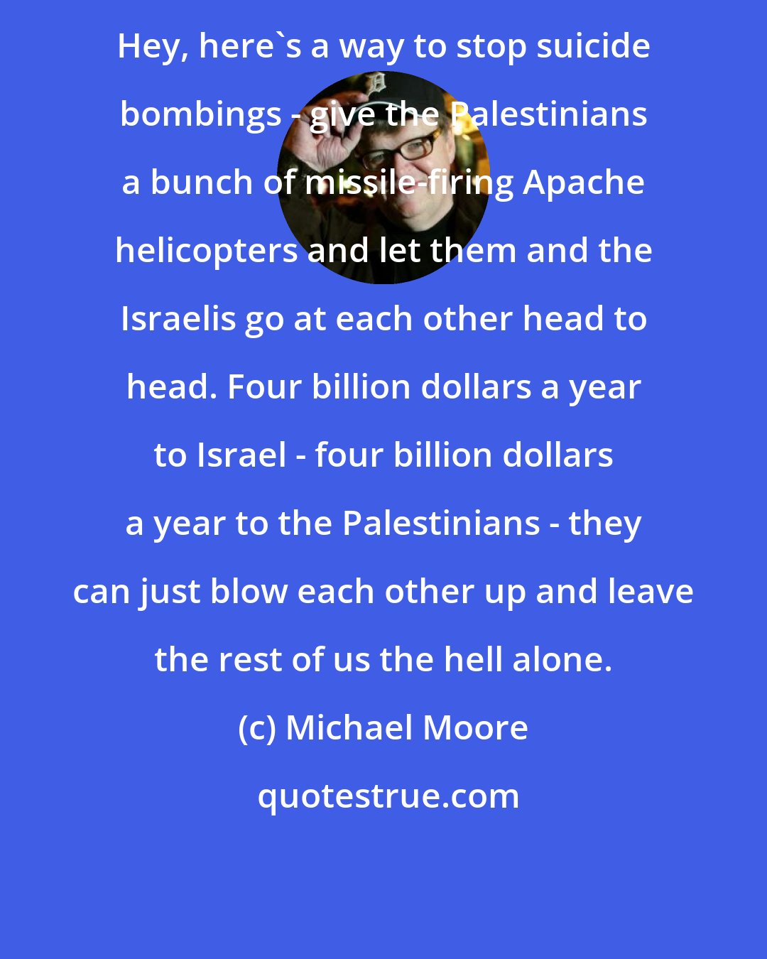 Michael Moore: Hey, here's a way to stop suicide bombings - give the Palestinians a bunch of missile-firing Apache helicopters and let them and the Israelis go at each other head to head. Four billion dollars a year to Israel - four billion dollars a year to the Palestinians - they can just blow each other up and leave the rest of us the hell alone.