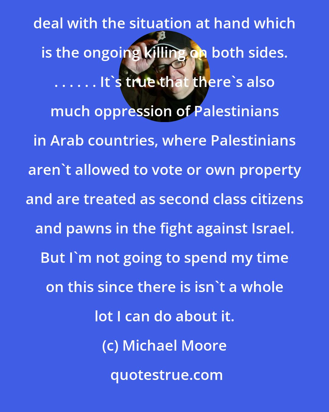 Michael Moore: I don't want to involve myself in the various arguments about why Israel was created . . . . . I want to deal with the situation at hand which is the ongoing killing on both sides. . . . . . . It's true that there's also much oppression of Palestinians in Arab countries, where Palestinians aren't allowed to vote or own property and are treated as second class citizens and pawns in the fight against Israel. But I'm not going to spend my time on this since there is isn't a whole lot I can do about it.