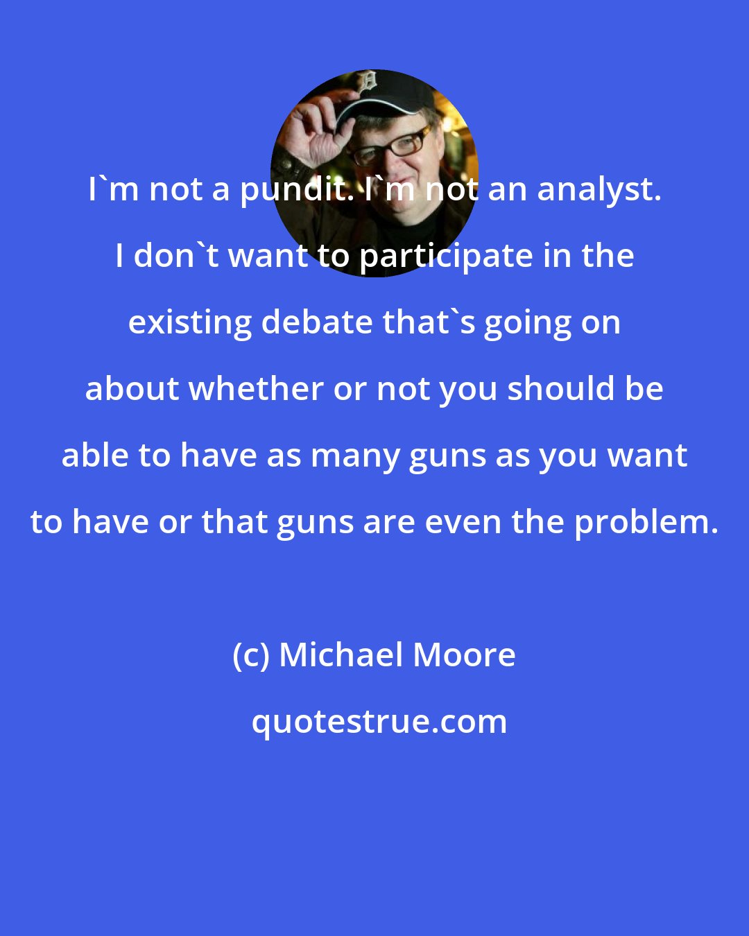 Michael Moore: I'm not a pundit. I'm not an analyst. I don't want to participate in the existing debate that's going on about whether or not you should be able to have as many guns as you want to have or that guns are even the problem.