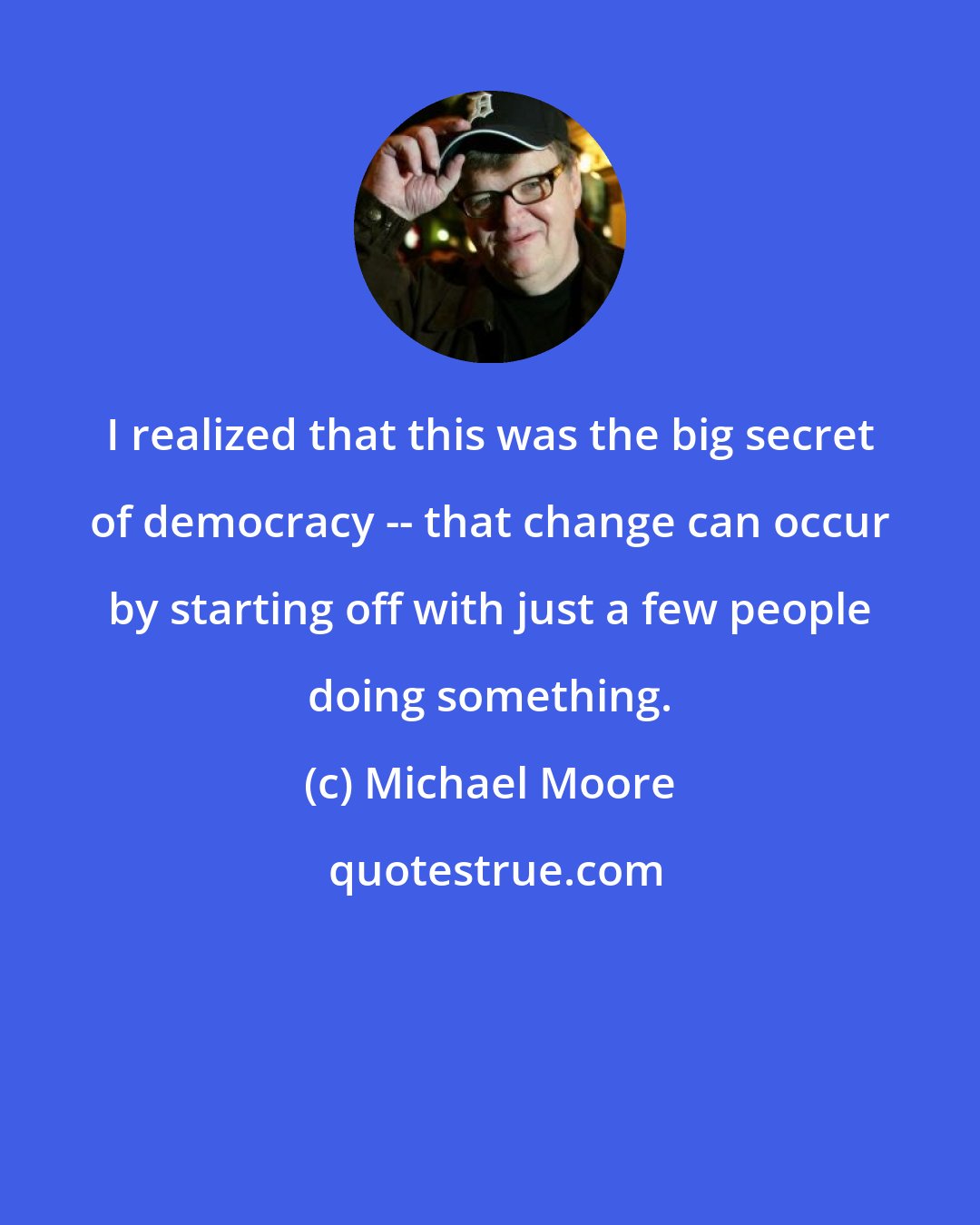 Michael Moore: I realized that this was the big secret of democracy -- that change can occur by starting off with just a few people doing something.