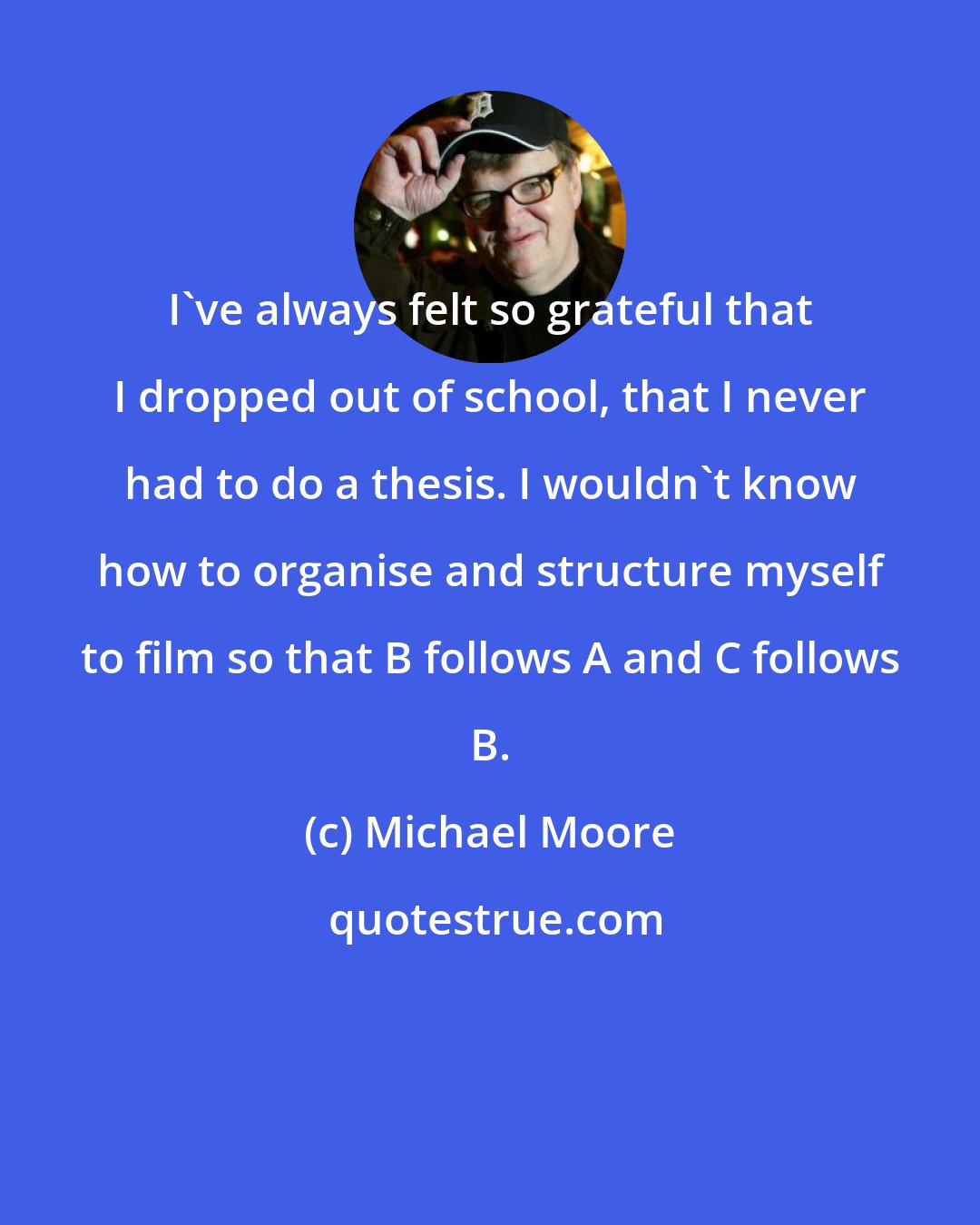 Michael Moore: I've always felt so grateful that I dropped out of school, that I never had to do a thesis. I wouldn't know how to organise and structure myself to film so that B follows A and C follows B.