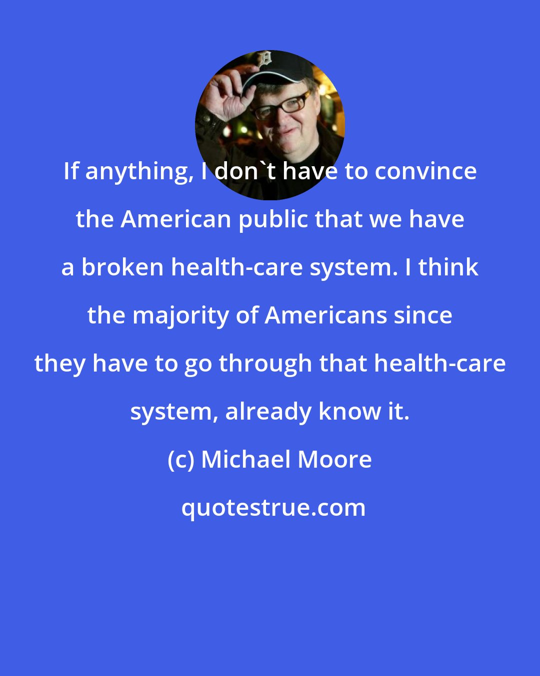 Michael Moore: If anything, I don't have to convince the American public that we have a broken health-care system. I think the majority of Americans since they have to go through that health-care system, already know it.