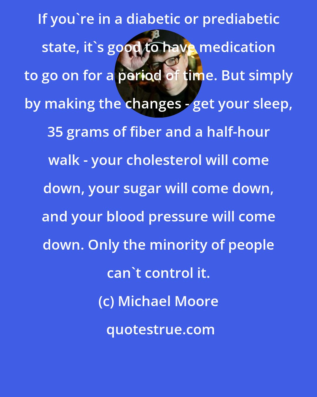 Michael Moore: If you're in a diabetic or prediabetic state, it's good to have medication to go on for a period of time. But simply by making the changes - get your sleep, 35 grams of fiber and a half-hour walk - your cholesterol will come down, your sugar will come down, and your blood pressure will come down. Only the minority of people can't control it.