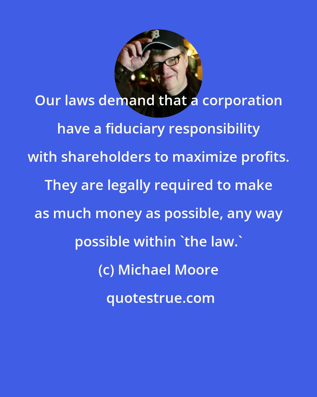 Michael Moore: Our laws demand that a corporation have a fiduciary responsibility with shareholders to maximize profits. They are legally required to make as much money as possible, any way possible within 'the law.'