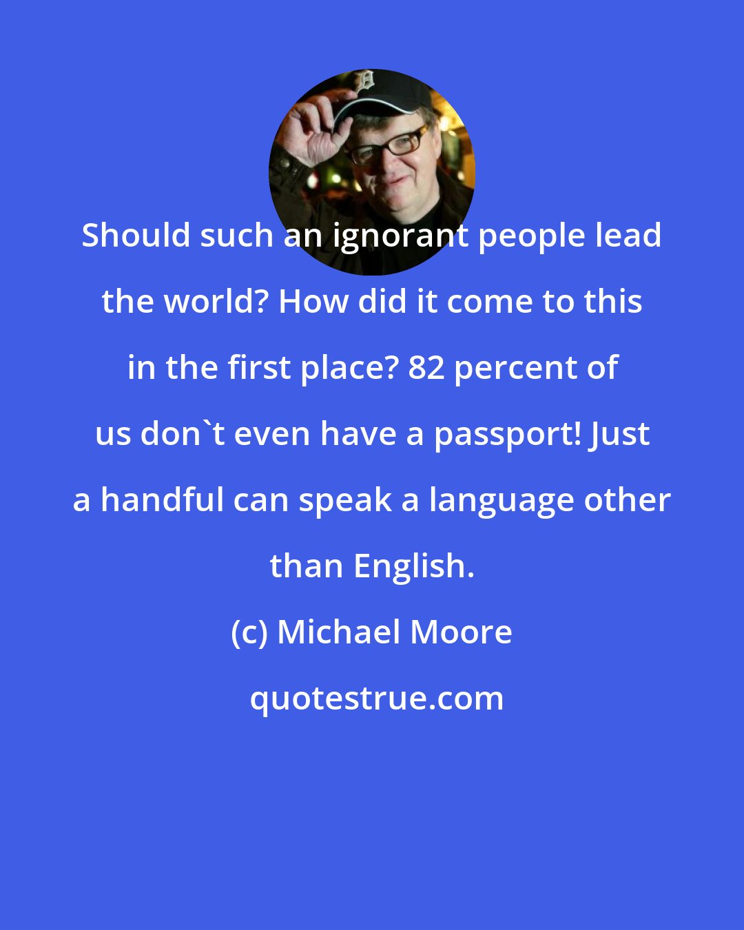 Michael Moore: Should such an ignorant people lead the world? How did it come to this in the first place? 82 percent of us don't even have a passport! Just a handful can speak a language other than English.