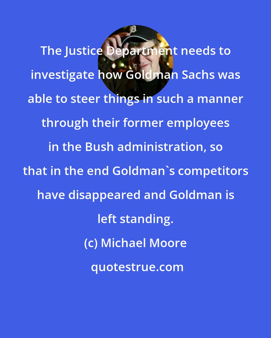 Michael Moore: The Justice Department needs to investigate how Goldman Sachs was able to steer things in such a manner through their former employees in the Bush administration, so that in the end Goldman's competitors have disappeared and Goldman is left standing.