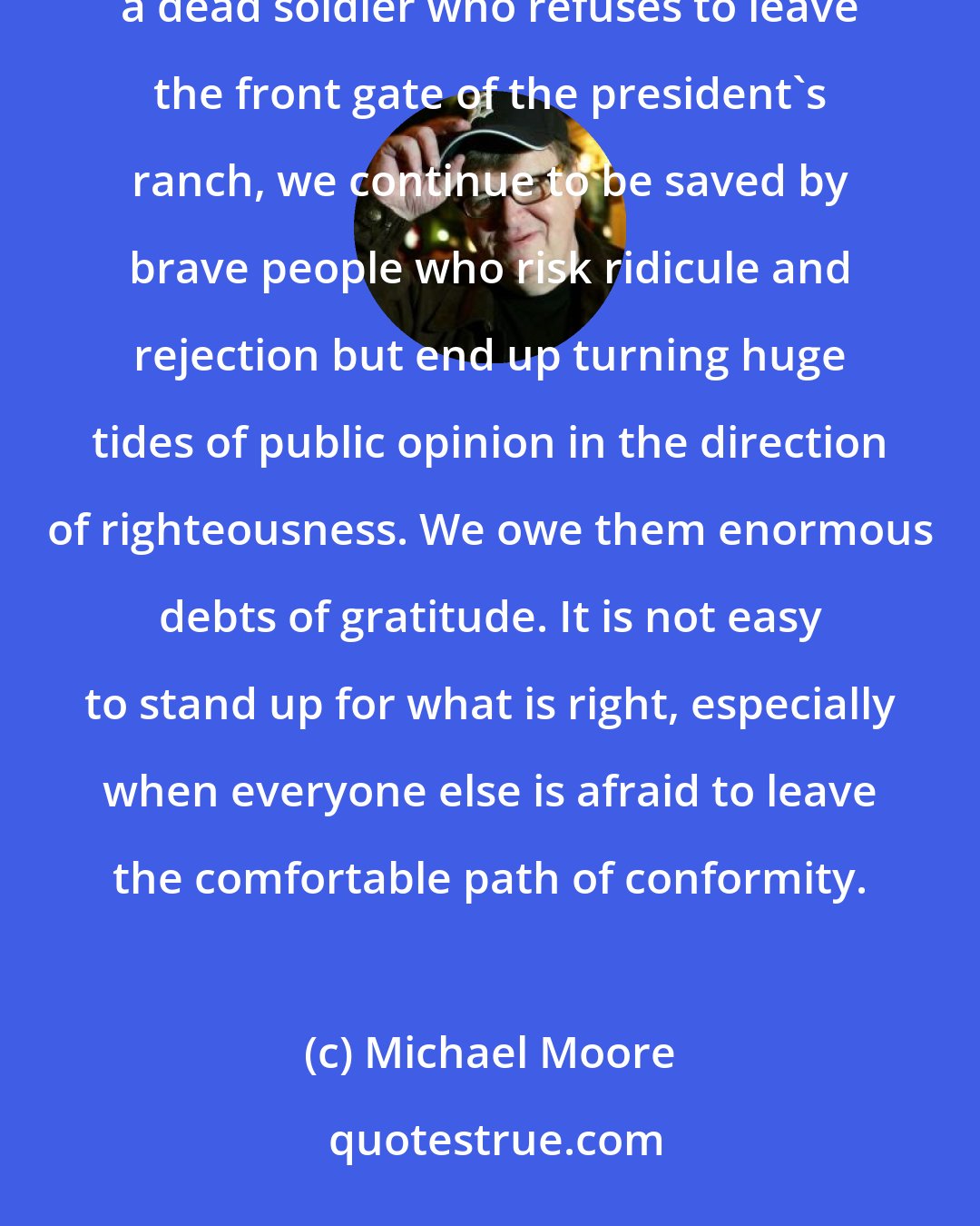 Michael Moore: Today, whether it is a student who holds a sit-in to get the army recruiters off his campus, or the mother of a dead soldier who refuses to leave the front gate of the president's ranch, we continue to be saved by brave people who risk ridicule and rejection but end up turning huge tides of public opinion in the direction of righteousness. We owe them enormous debts of gratitude. It is not easy to stand up for what is right, especially when everyone else is afraid to leave the comfortable path of conformity.