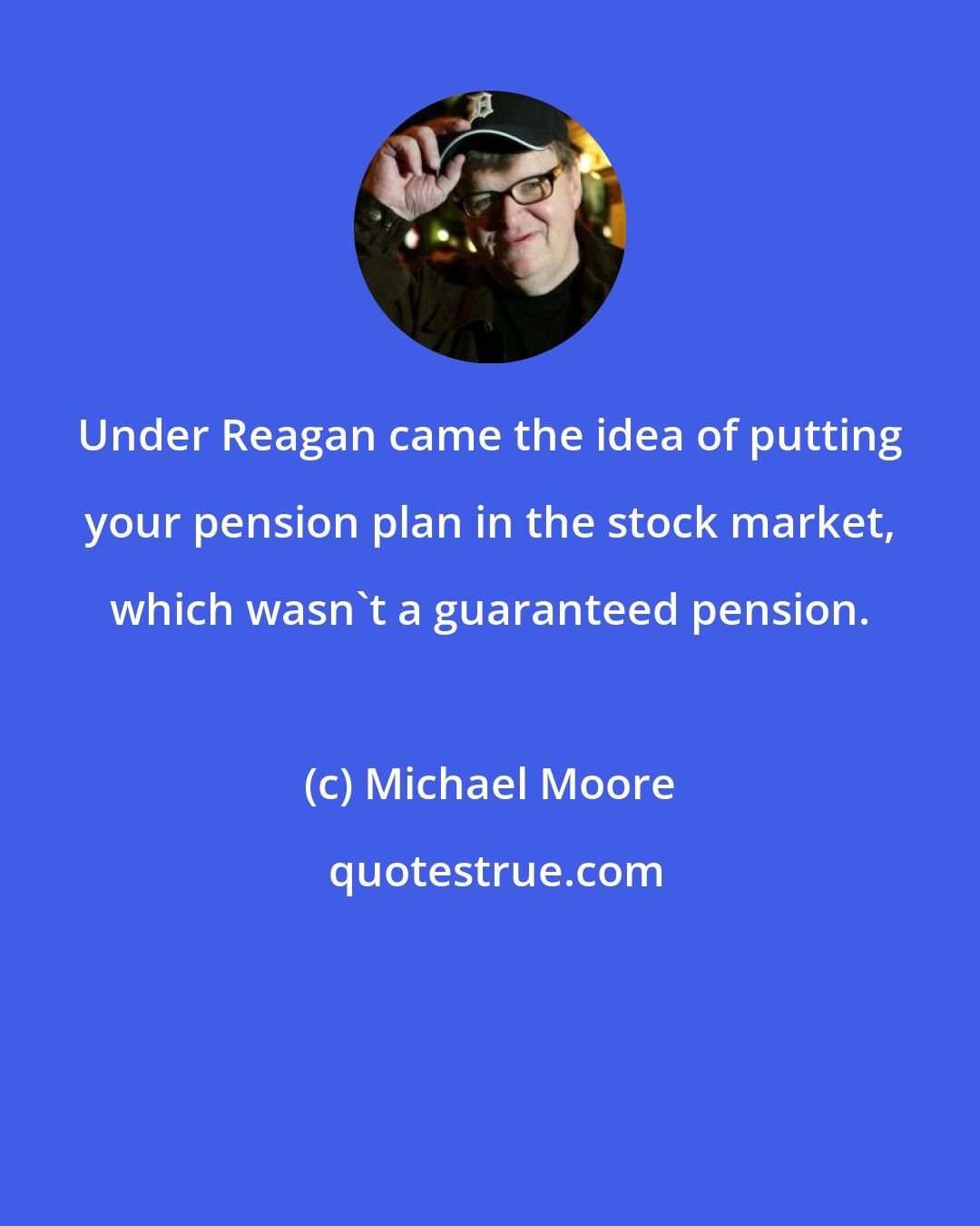 Michael Moore: Under Reagan came the idea of putting your pension plan in the stock market, which wasn't a guaranteed pension.