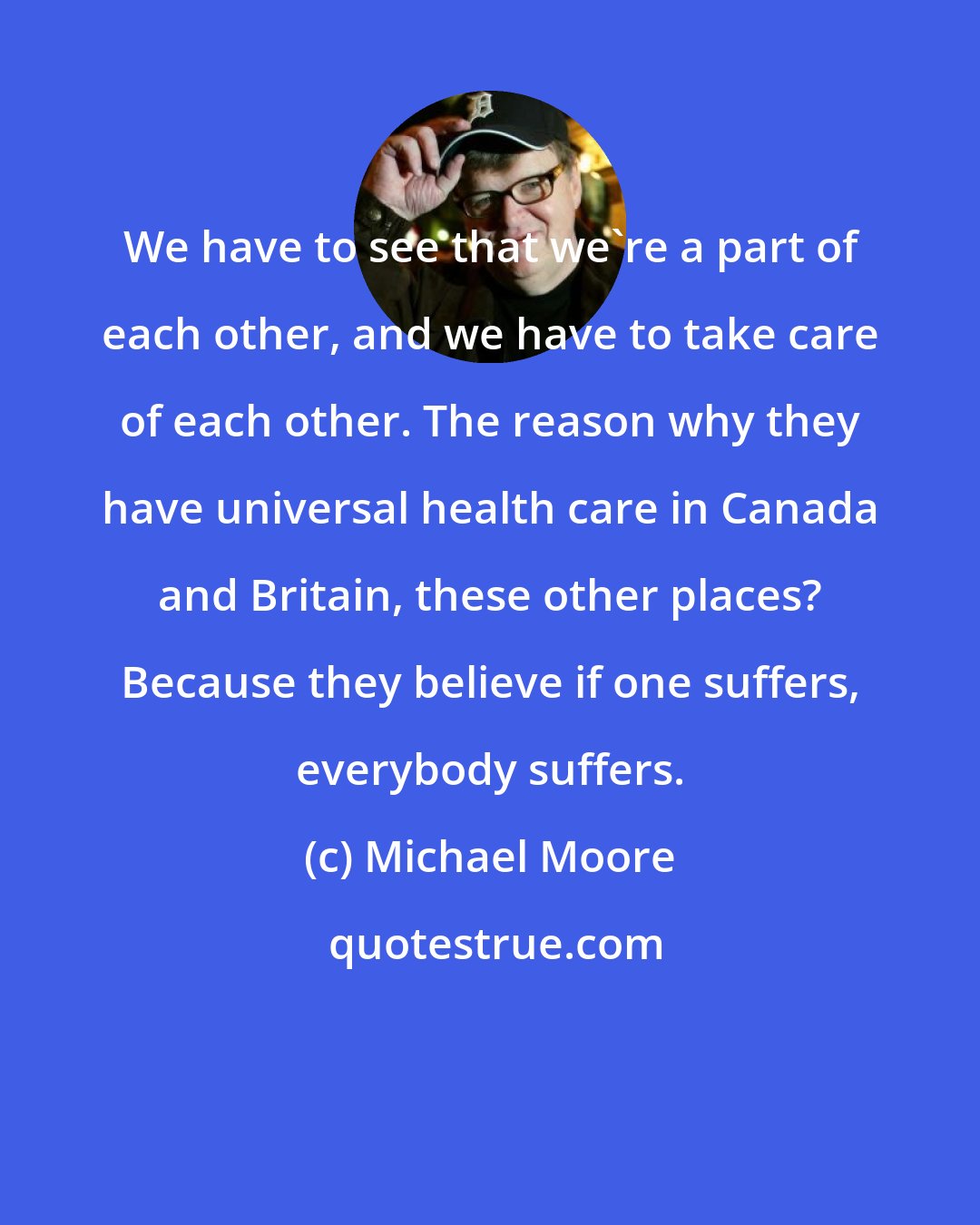 Michael Moore: We have to see that we're a part of each other, and we have to take care of each other. The reason why they have universal health care in Canada and Britain, these other places? Because they believe if one suffers, everybody suffers.