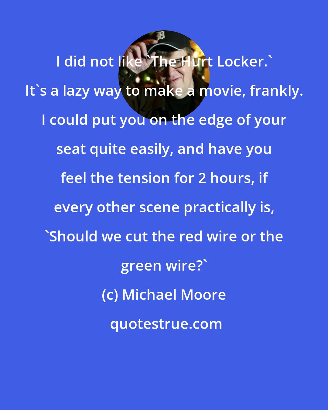 Michael Moore: I did not like 'The Hurt Locker.' It's a lazy way to make a movie, frankly. I could put you on the edge of your seat quite easily, and have you feel the tension for 2 hours, if every other scene practically is, 'Should we cut the red wire or the green wire?'