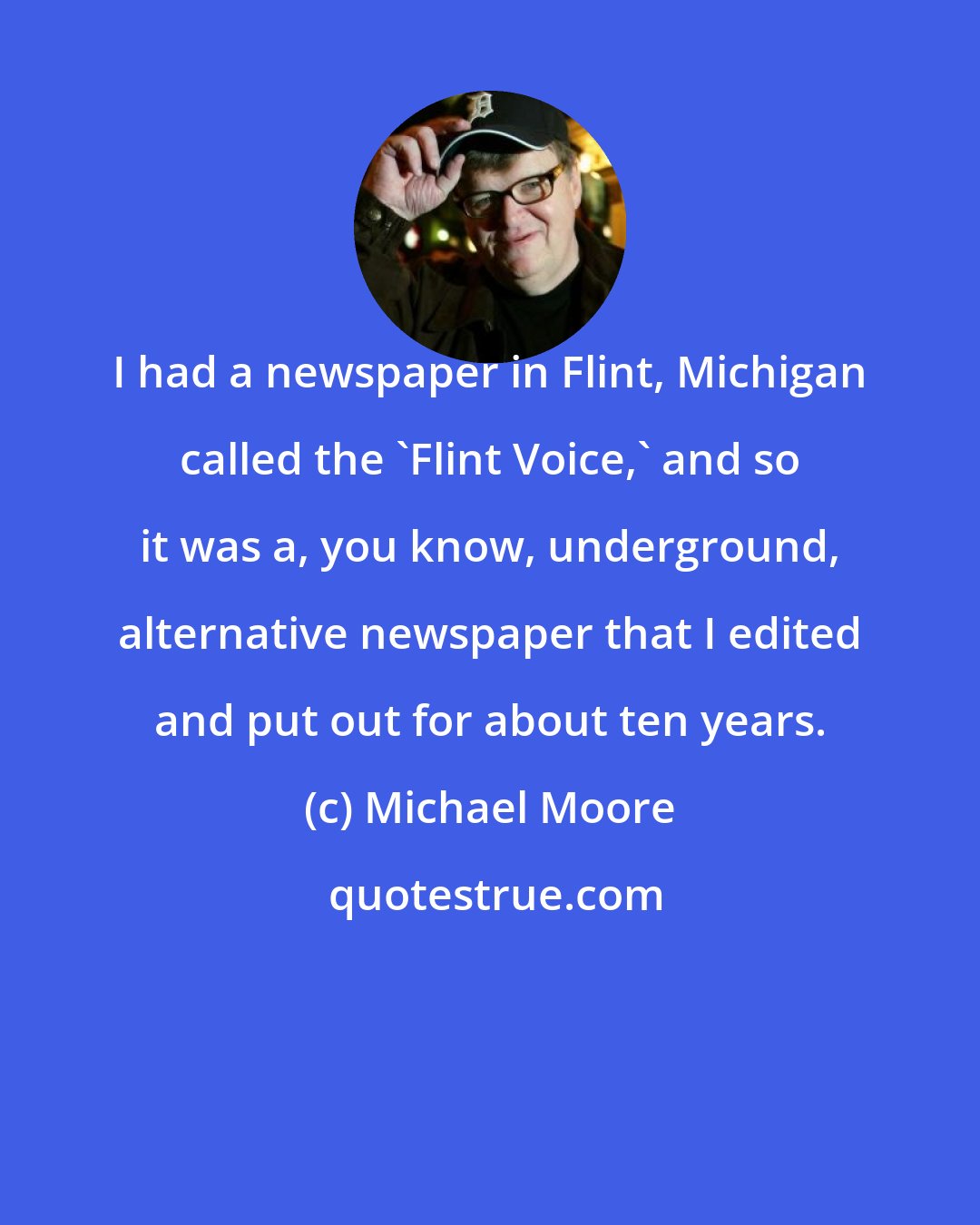 Michael Moore: I had a newspaper in Flint, Michigan called the 'Flint Voice,' and so it was a, you know, underground, alternative newspaper that I edited and put out for about ten years.