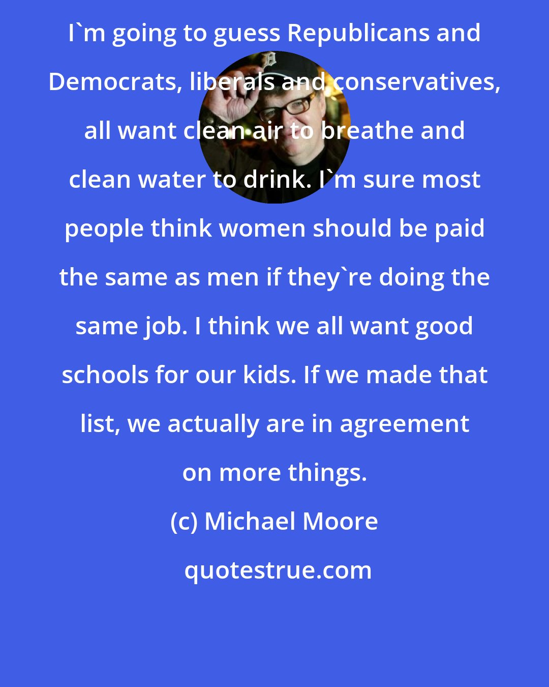 Michael Moore: I'm going to guess Republicans and Democrats, liberals and conservatives, all want clean air to breathe and clean water to drink. I'm sure most people think women should be paid the same as men if they're doing the same job. I think we all want good schools for our kids. If we made that list, we actually are in agreement on more things.