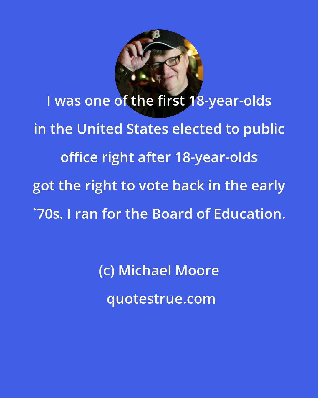 Michael Moore: I was one of the first 18-year-olds in the United States elected to public office right after 18-year-olds got the right to vote back in the early '70s. I ran for the Board of Education.