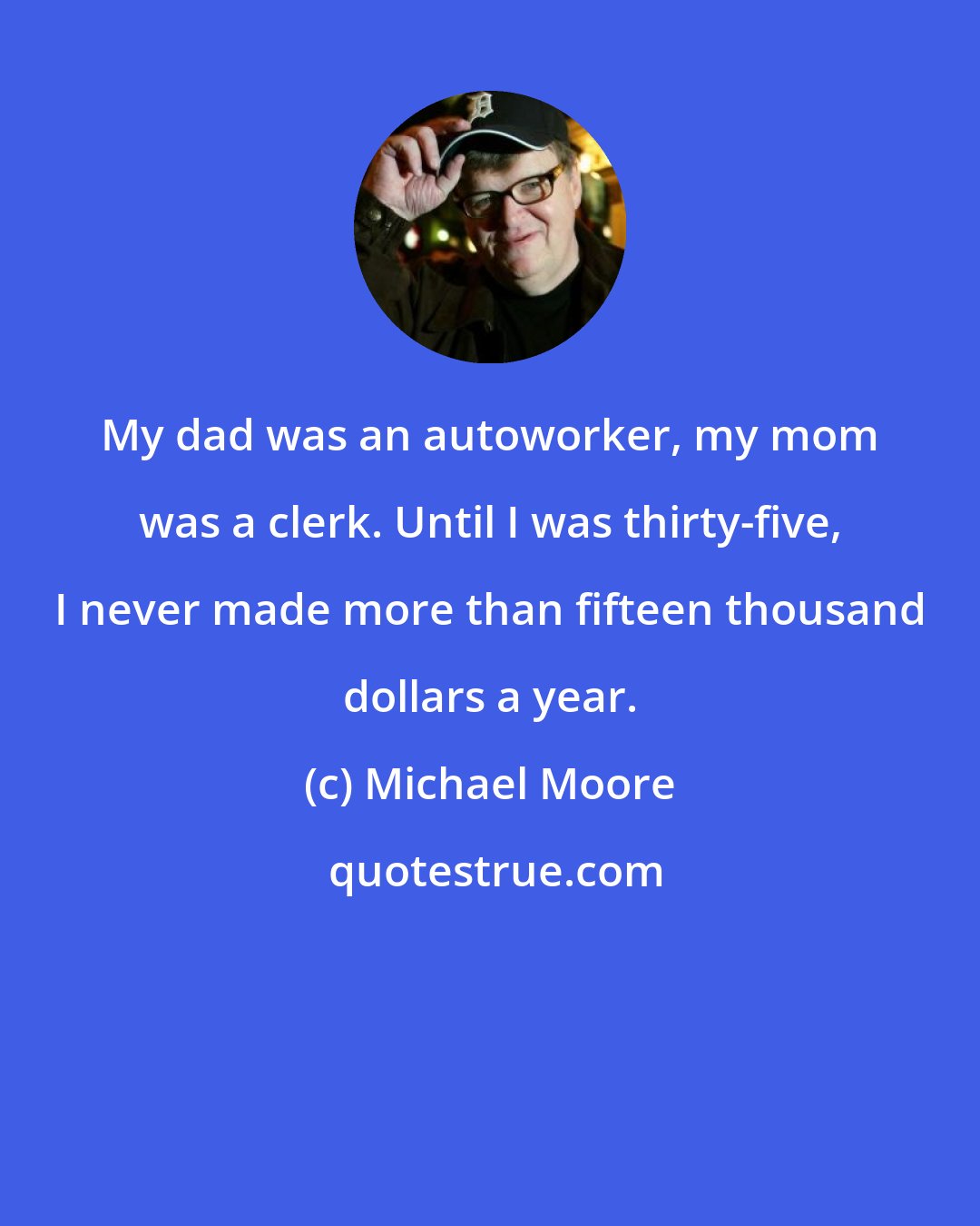 Michael Moore: My dad was an autoworker, my mom was a clerk. Until I was thirty-five, I never made more than fifteen thousand dollars a year.