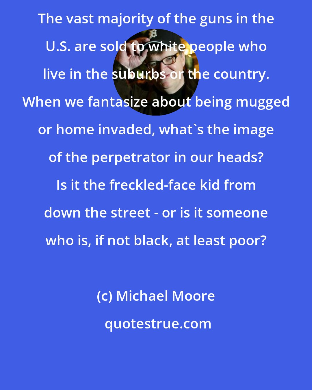 Michael Moore: The vast majority of the guns in the U.S. are sold to white people who live in the suburbs or the country. When we fantasize about being mugged or home invaded, what's the image of the perpetrator in our heads? Is it the freckled-face kid from down the street - or is it someone who is, if not black, at least poor?