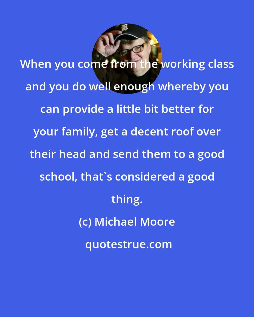 Michael Moore: When you come from the working class and you do well enough whereby you can provide a little bit better for your family, get a decent roof over their head and send them to a good school, that's considered a good thing.