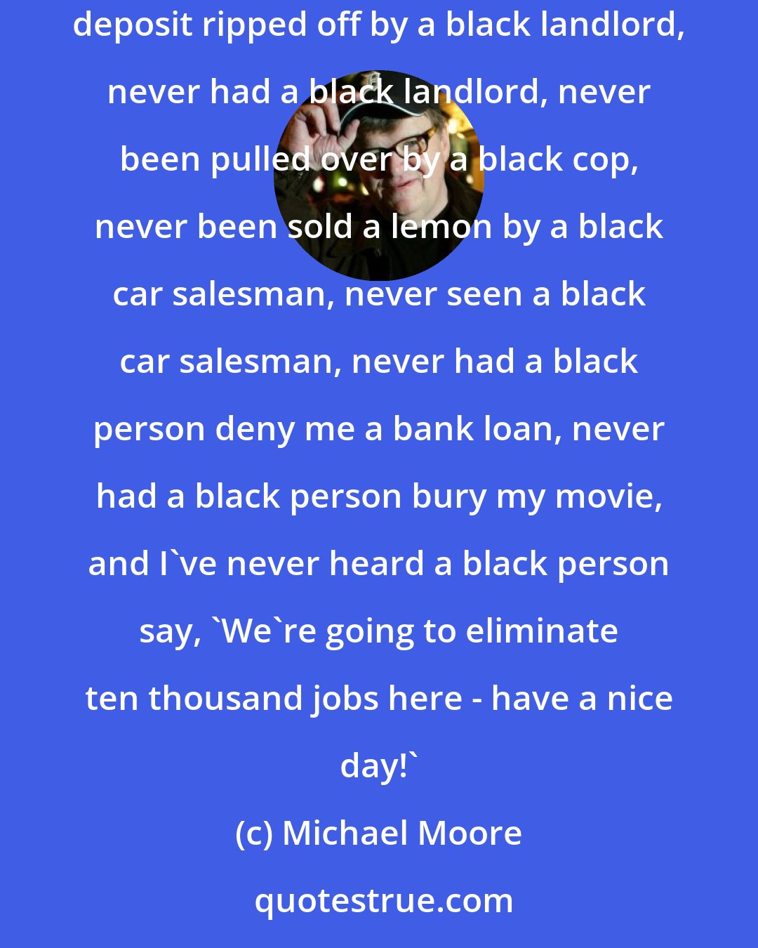 Michael Moore: White people scare the crap out of me. I have never been attacked by a black person, never been evicted by a black person, never had my security deposit ripped off by a black landlord, never had a black landlord, never been pulled over by a black cop, never been sold a lemon by a black car salesman, never seen a black car salesman, never had a black person deny me a bank loan, never had a black person bury my movie, and I've never heard a black person say, 'We're going to eliminate ten thousand jobs here - have a nice day!'