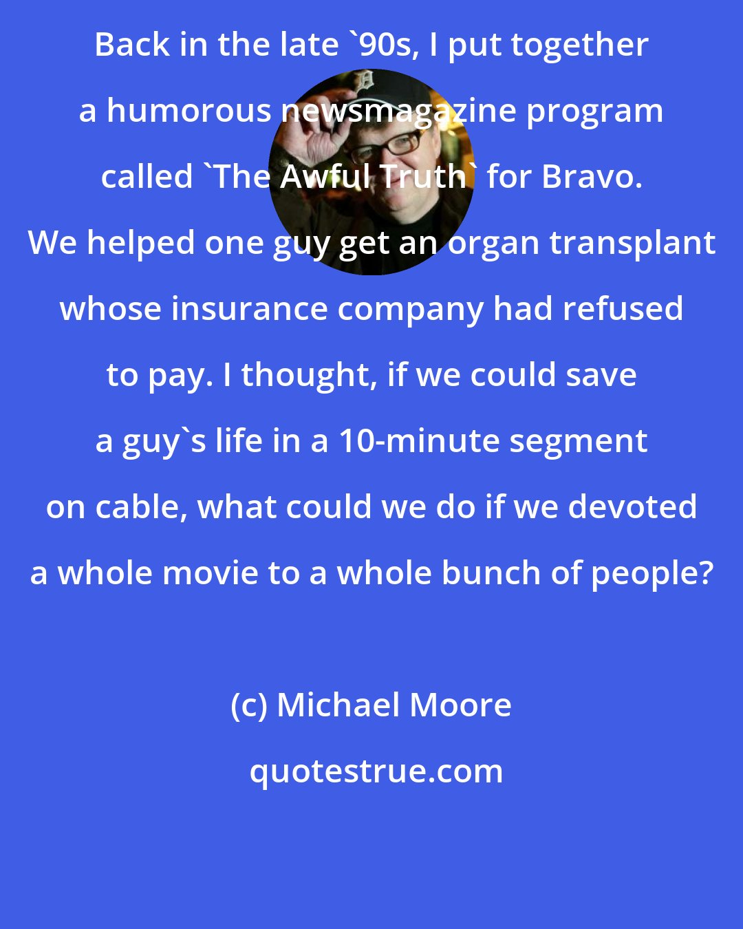 Michael Moore: Back in the late '90s, I put together a humorous newsmagazine program called 'The Awful Truth' for Bravo. We helped one guy get an organ transplant whose insurance company had refused to pay. I thought, if we could save a guy's life in a 10-minute segment on cable, what could we do if we devoted a whole movie to a whole bunch of people?