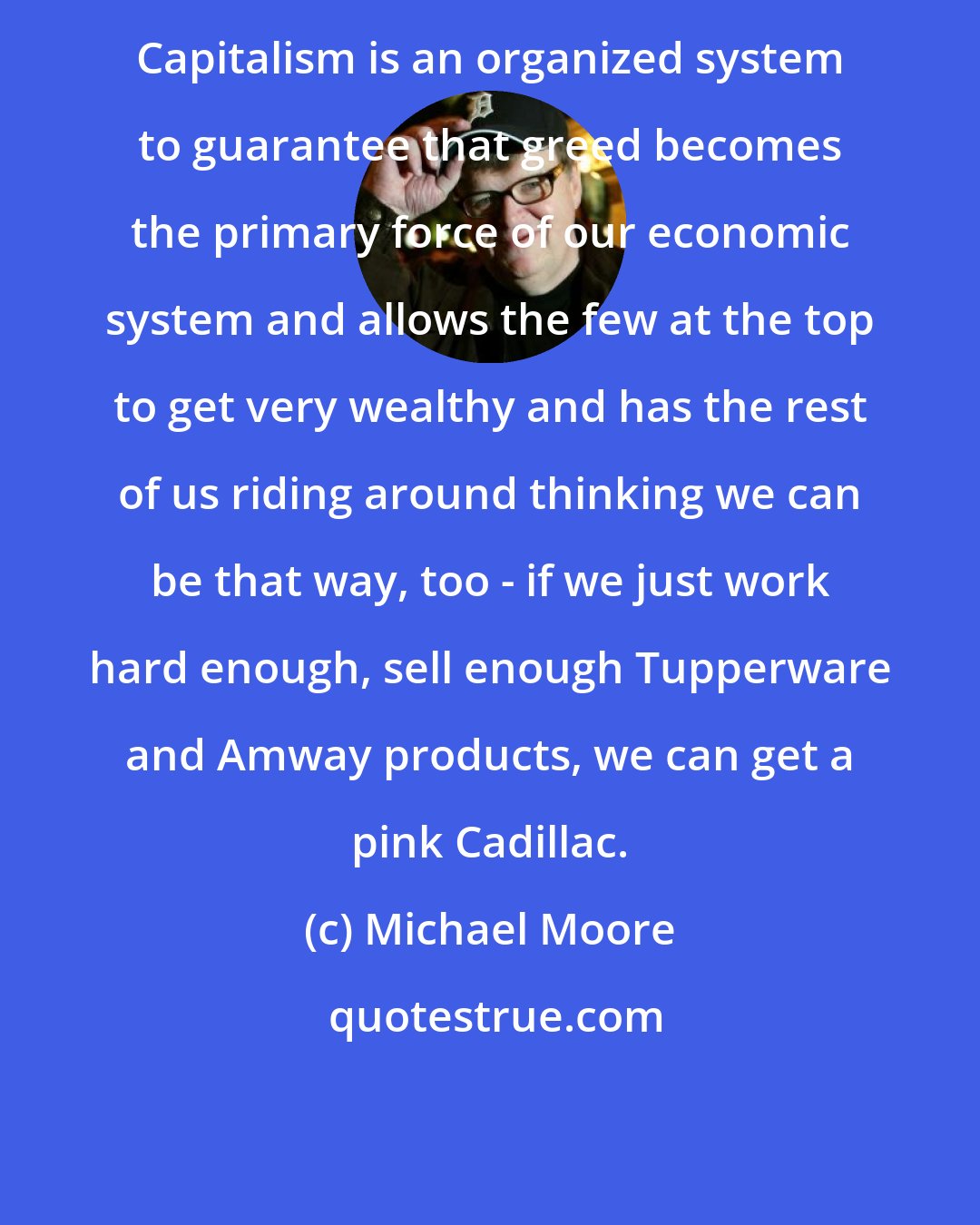 Michael Moore: Capitalism is an organized system to guarantee that greed becomes the primary force of our economic system and allows the few at the top to get very wealthy and has the rest of us riding around thinking we can be that way, too - if we just work hard enough, sell enough Tupperware and Amway products, we can get a pink Cadillac.