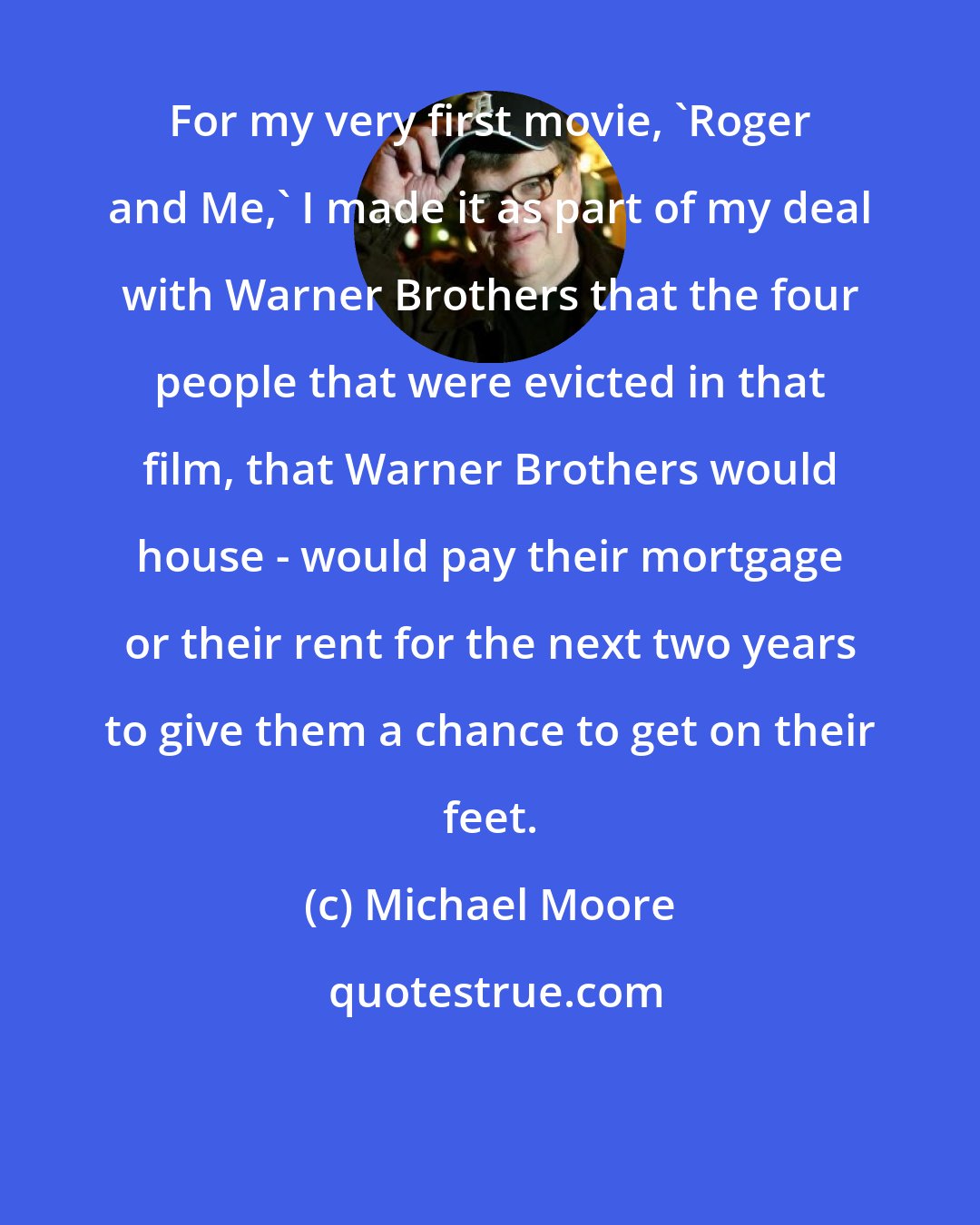 Michael Moore: For my very first movie, 'Roger and Me,' I made it as part of my deal with Warner Brothers that the four people that were evicted in that film, that Warner Brothers would house - would pay their mortgage or their rent for the next two years to give them a chance to get on their feet.