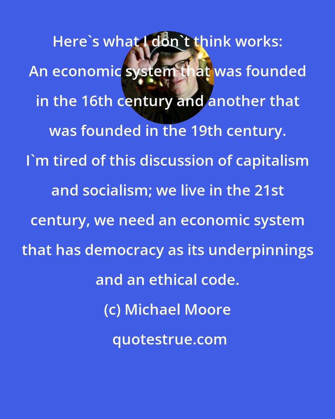 Michael Moore: Here's what I don't think works: An economic system that was founded in the 16th century and another that was founded in the 19th century. I'm tired of this discussion of capitalism and socialism; we live in the 21st century, we need an economic system that has democracy as its underpinnings and an ethical code.