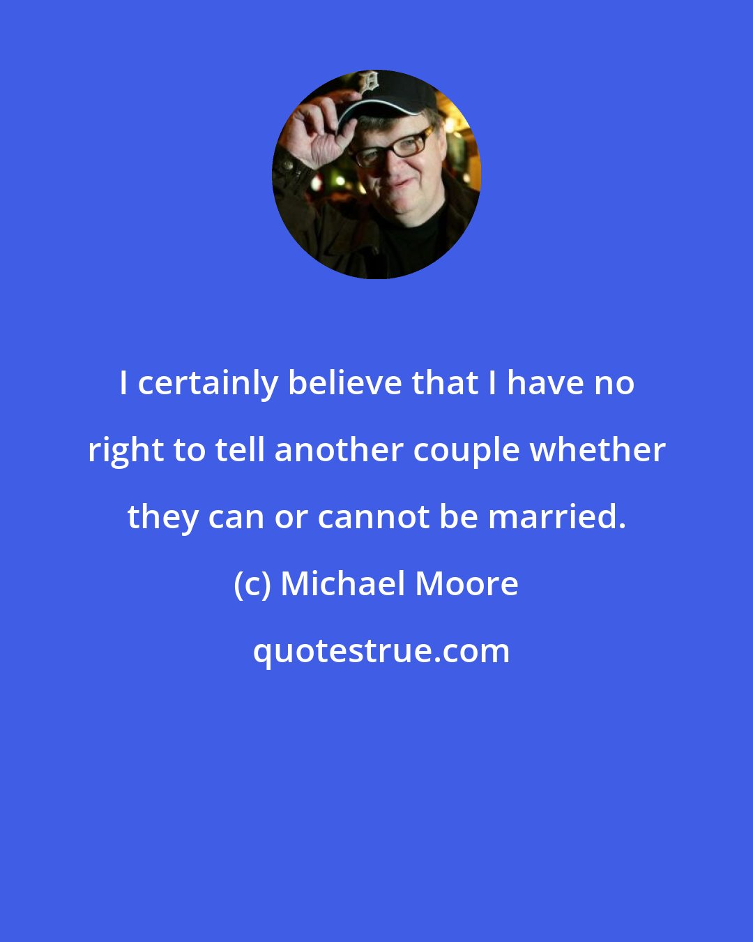 Michael Moore: I certainly believe that I have no right to tell another couple whether they can or cannot be married.