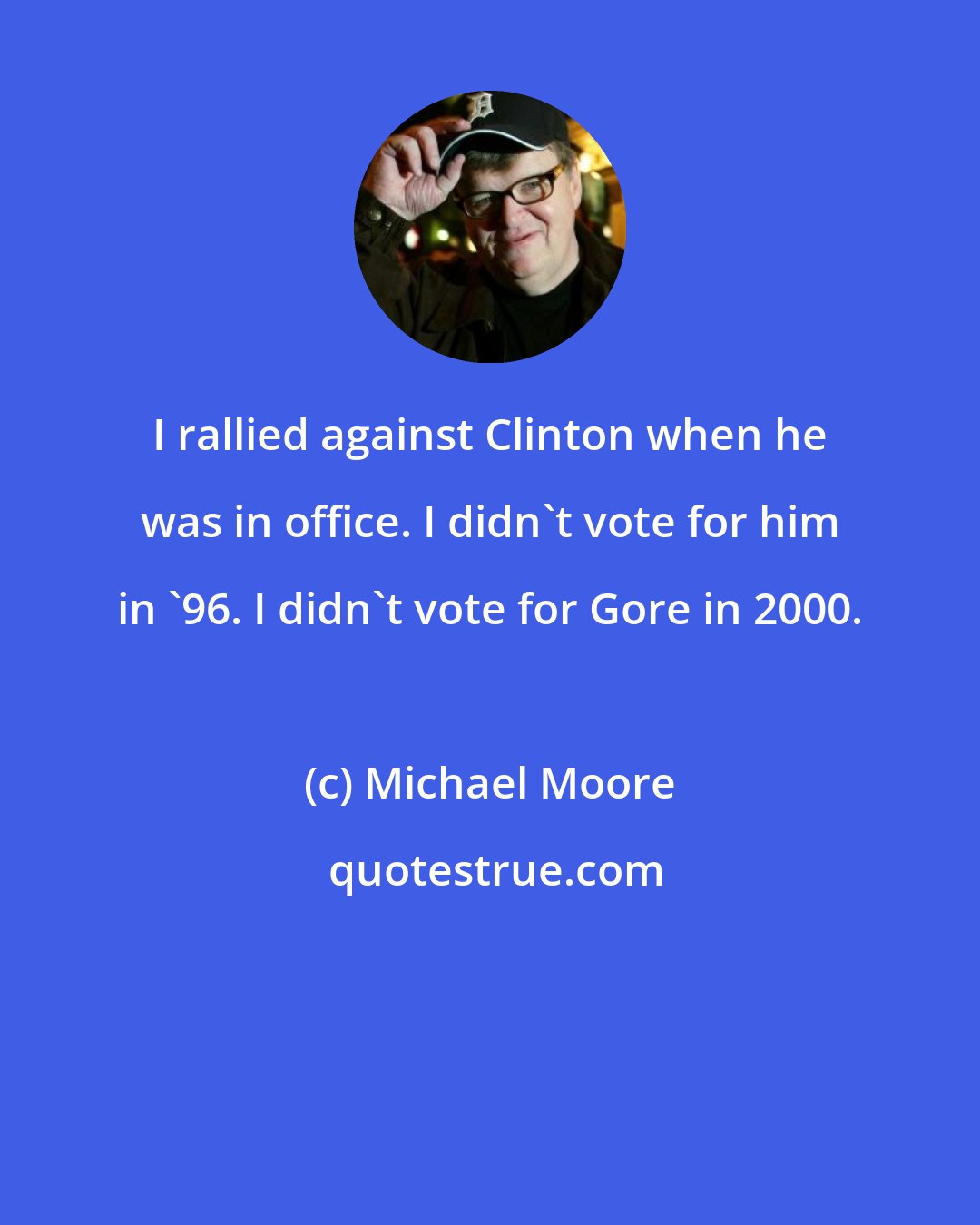 Michael Moore: I rallied against Clinton when he was in office. I didn't vote for him in '96. I didn't vote for Gore in 2000.