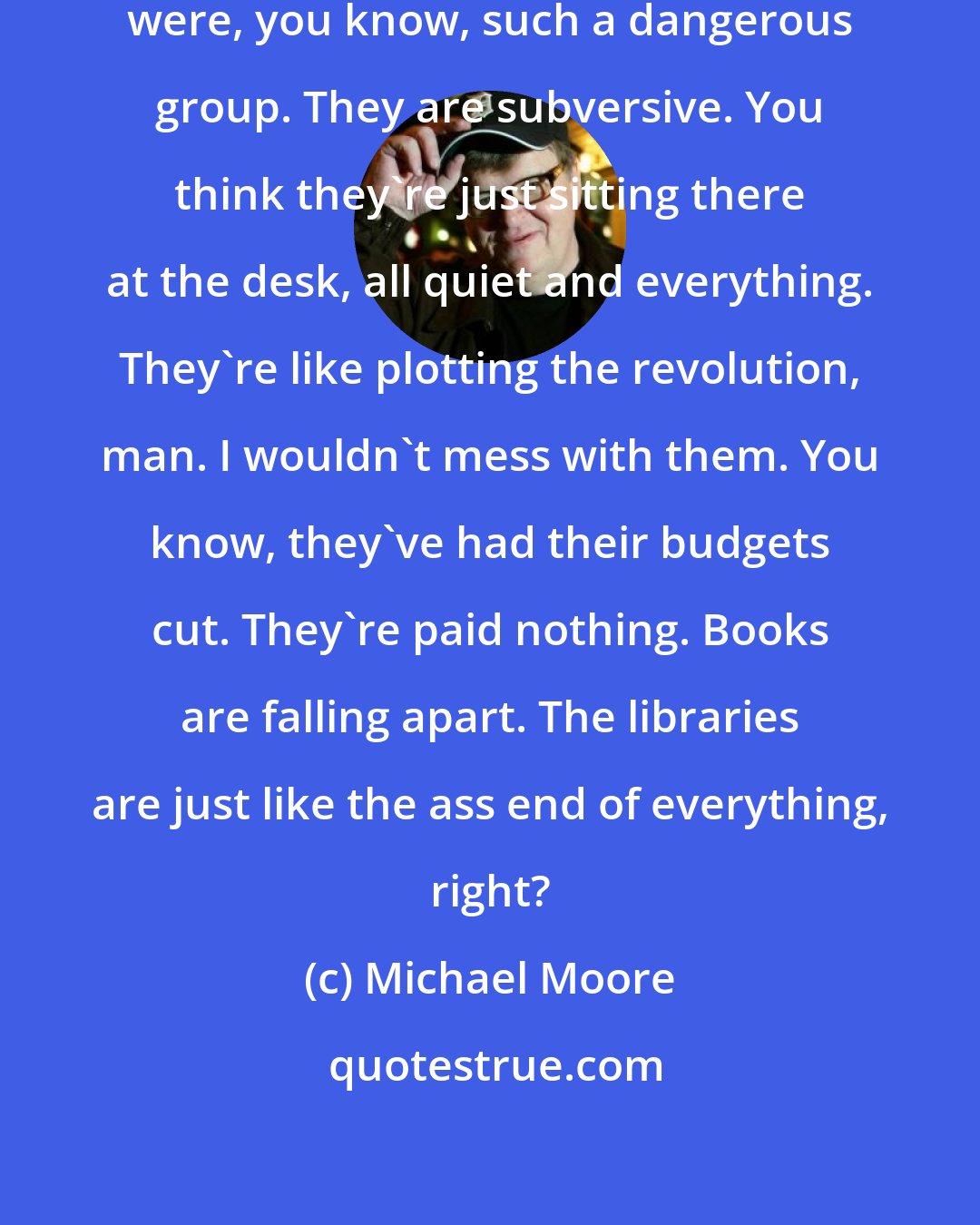 Michael Moore: I really didn't realize the librarians were, you know, such a dangerous group. They are subversive. You think they're just sitting there at the desk, all quiet and everything. They're like plotting the revolution, man. I wouldn't mess with them. You know, they've had their budgets cut. They're paid nothing. Books are falling apart. The libraries are just like the ass end of everything, right?