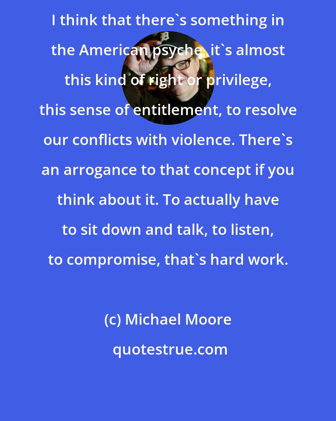 Michael Moore: I think that there's something in the American psyche, it's almost this kind of right or privilege, this sense of entitlement, to resolve our conflicts with violence. There's an arrogance to that concept if you think about it. To actually have to sit down and talk, to listen, to compromise, that's hard work.