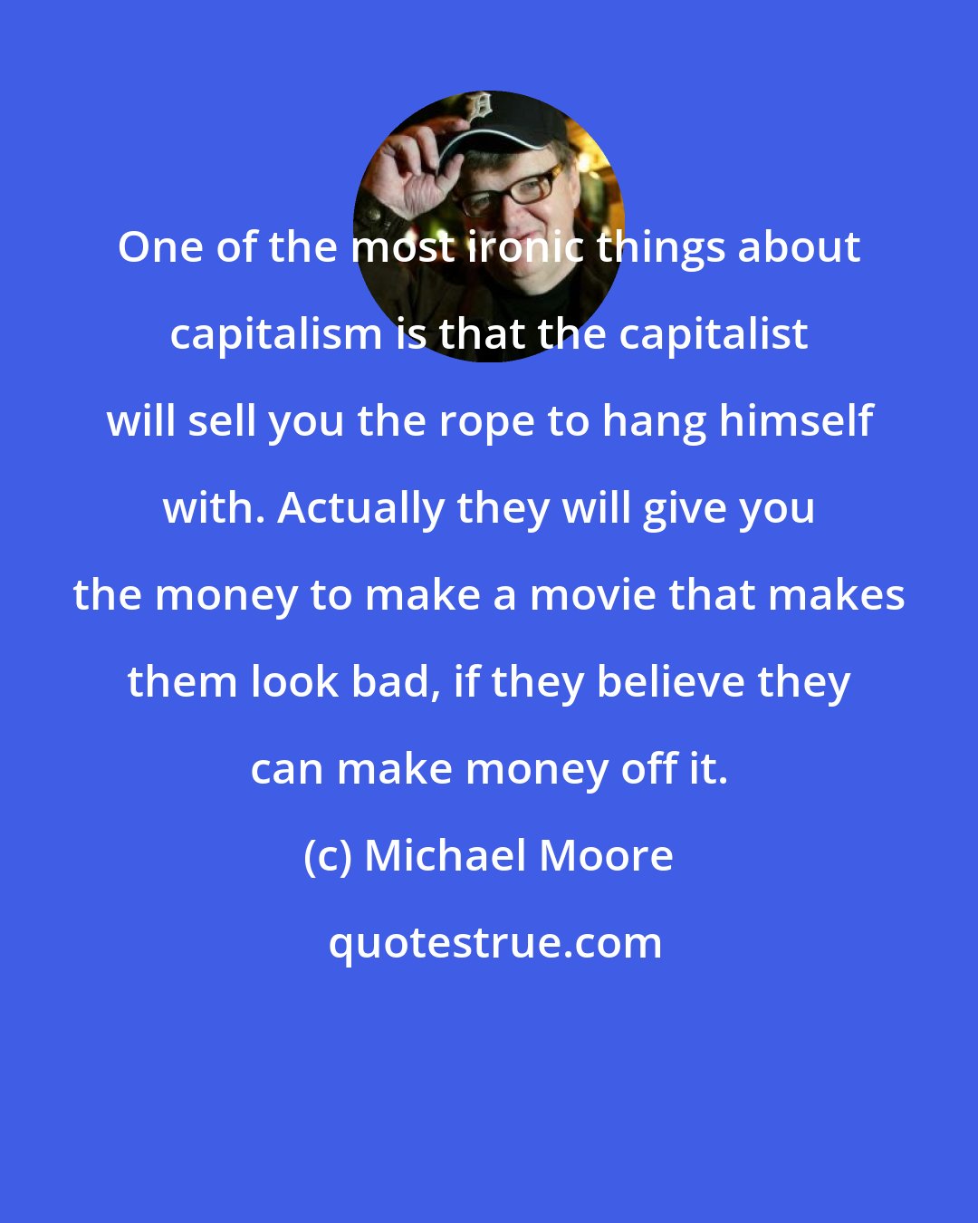 Michael Moore: One of the most ironic things about capitalism is that the capitalist will sell you the rope to hang himself with. Actually they will give you the money to make a movie that makes them look bad, if they believe they can make money off it.