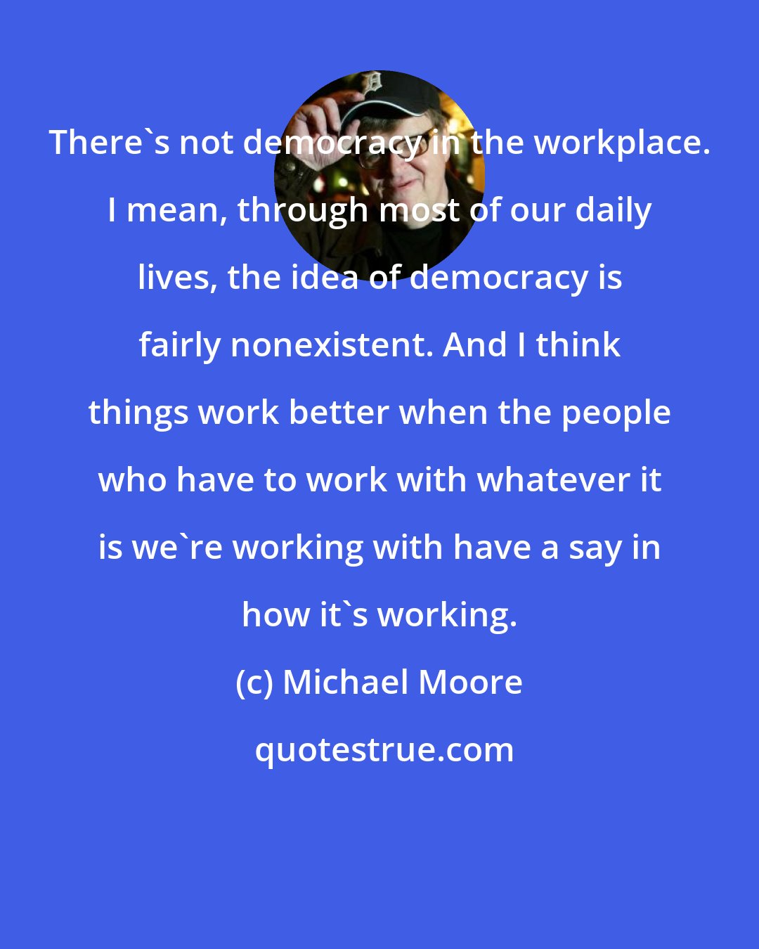 Michael Moore: There's not democracy in the workplace. I mean, through most of our daily lives, the idea of democracy is fairly nonexistent. And I think things work better when the people who have to work with whatever it is we're working with have a say in how it's working.