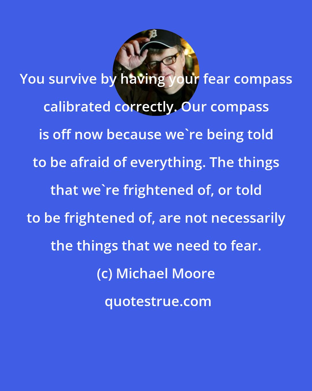 Michael Moore: You survive by having your fear compass calibrated correctly. Our compass is off now because we're being told to be afraid of everything. The things that we're frightened of, or told to be frightened of, are not necessarily the things that we need to fear.