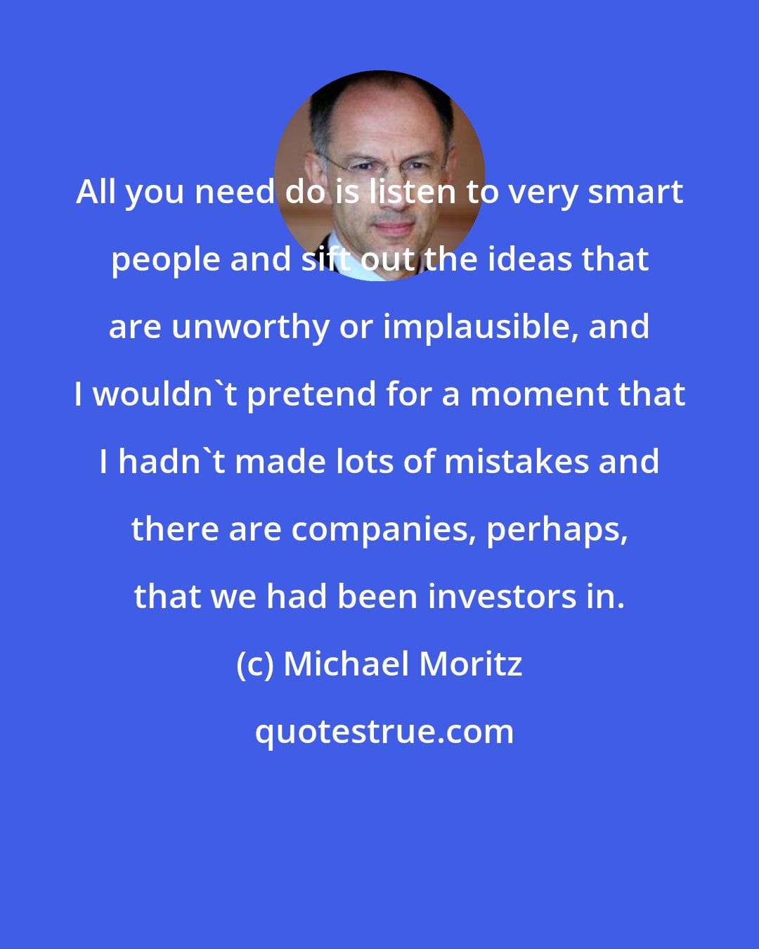 Michael Moritz: All you need do is listen to very smart people and sift out the ideas that are unworthy or implausible, and I wouldn't pretend for a moment that I hadn't made lots of mistakes and there are companies, perhaps, that we had been investors in.