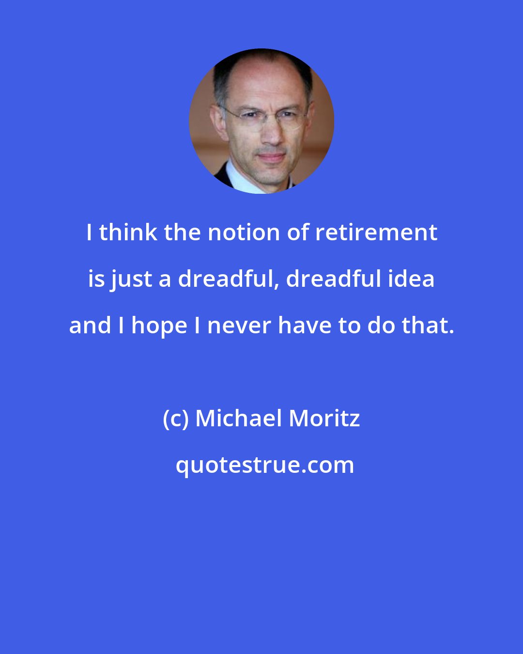 Michael Moritz: I think the notion of retirement is just a dreadful, dreadful idea and I hope I never have to do that.