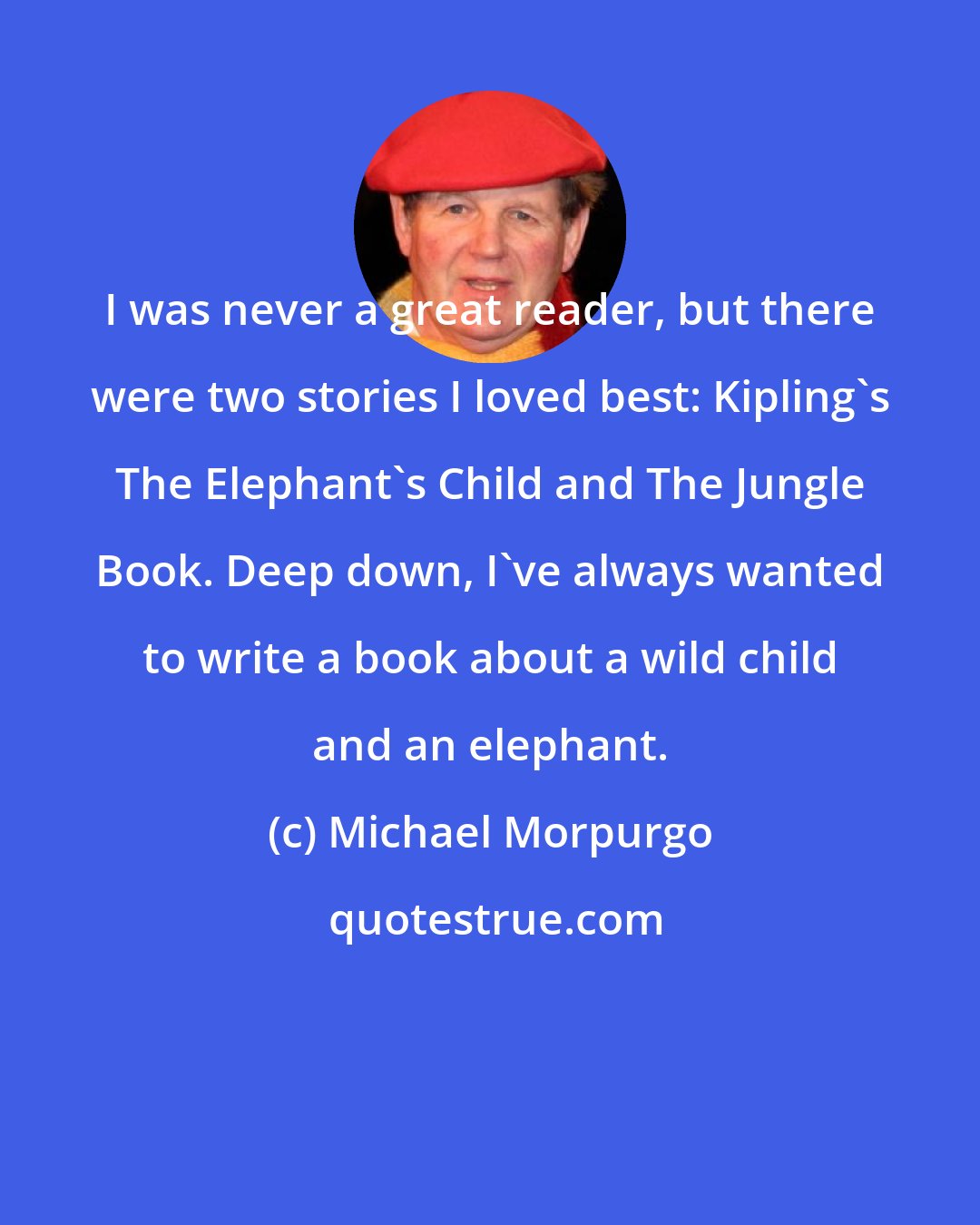 Michael Morpurgo: I was never a great reader, but there were two stories I loved best: Kipling's The Elephant's Child and The Jungle Book. Deep down, I've always wanted to write a book about a wild child and an elephant.