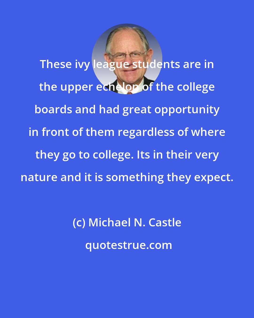 Michael N. Castle: These ivy league students are in the upper echelon of the college boards and had great opportunity in front of them regardless of where they go to college. Its in their very nature and it is something they expect.