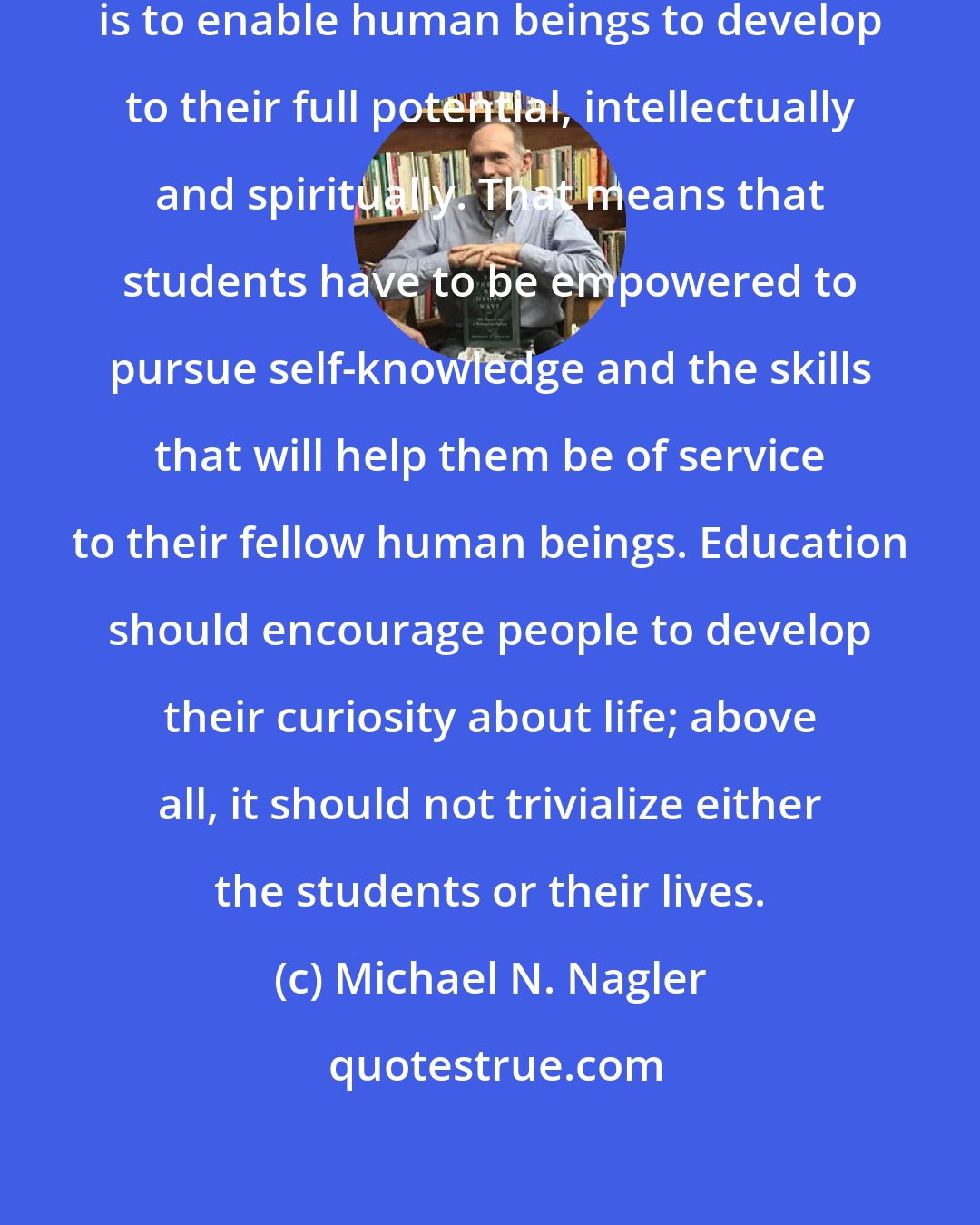 Michael N. Nagler: In my mind, the purpose of education is to enable human beings to develop to their full potential, intellectually and spiritually. That means that students have to be empowered to pursue self-knowledge and the skills that will help them be of service to their fellow human beings. Education should encourage people to develop their curiosity about life; above all, it should not trivialize either the students or their lives.