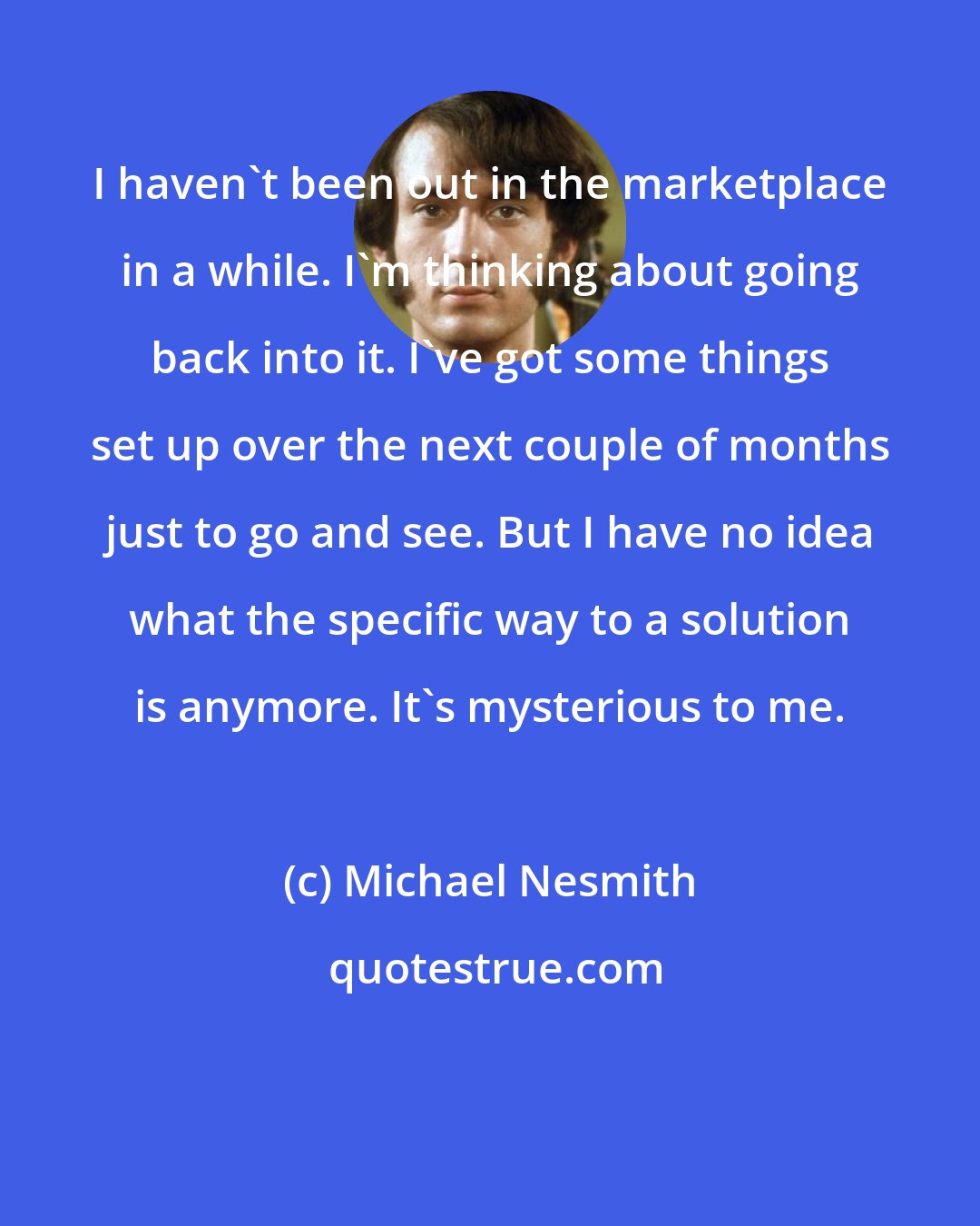 Michael Nesmith: I haven't been out in the marketplace in a while. I'm thinking about going back into it. I've got some things set up over the next couple of months just to go and see. But I have no idea what the specific way to a solution is anymore. It's mysterious to me.